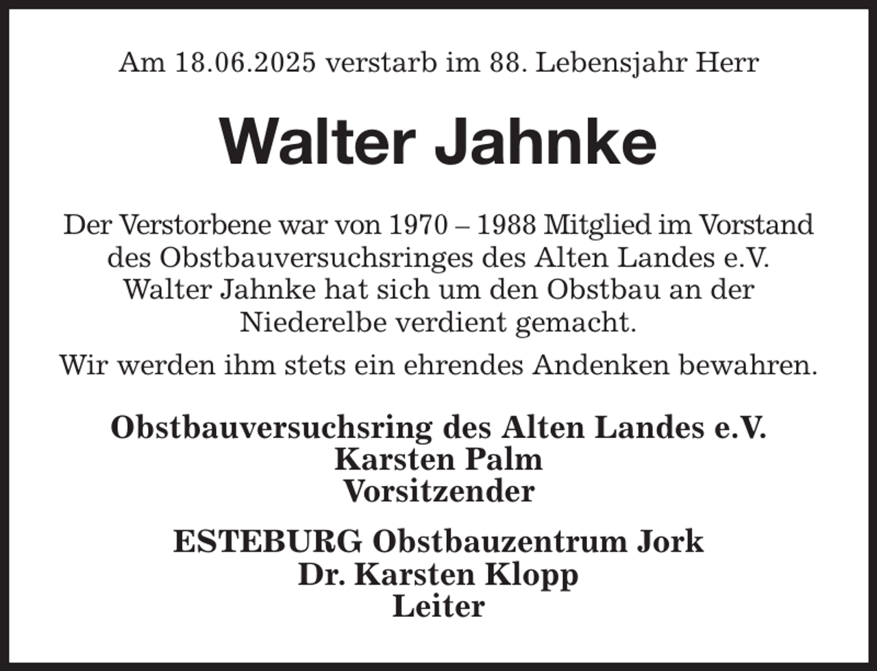 <p>Am 18.06.2025 verstarb im 88. Lebensjahr Herr<br />Walter Jahnke<br />Der Verstorbene war von 1970 - 1988 Mitglied im Vorstand des Obstbauversuchsringes des Alten Landes e.V.<br />Walter Jahnke hat sich um den Obstbau an der<br />Niederelbe verdient gemacht.<br />Wir werden ihm stets ein ehrendes Andenken bewahren.<br />Obstbauversuchsring des Alten Landes e.V.<br />Karsten Palm<br />Vorsitzender<br />ESTEBURG Obstbauzentrum Jork<br />Dr. Karsten Klopp<br />Leiter</p>