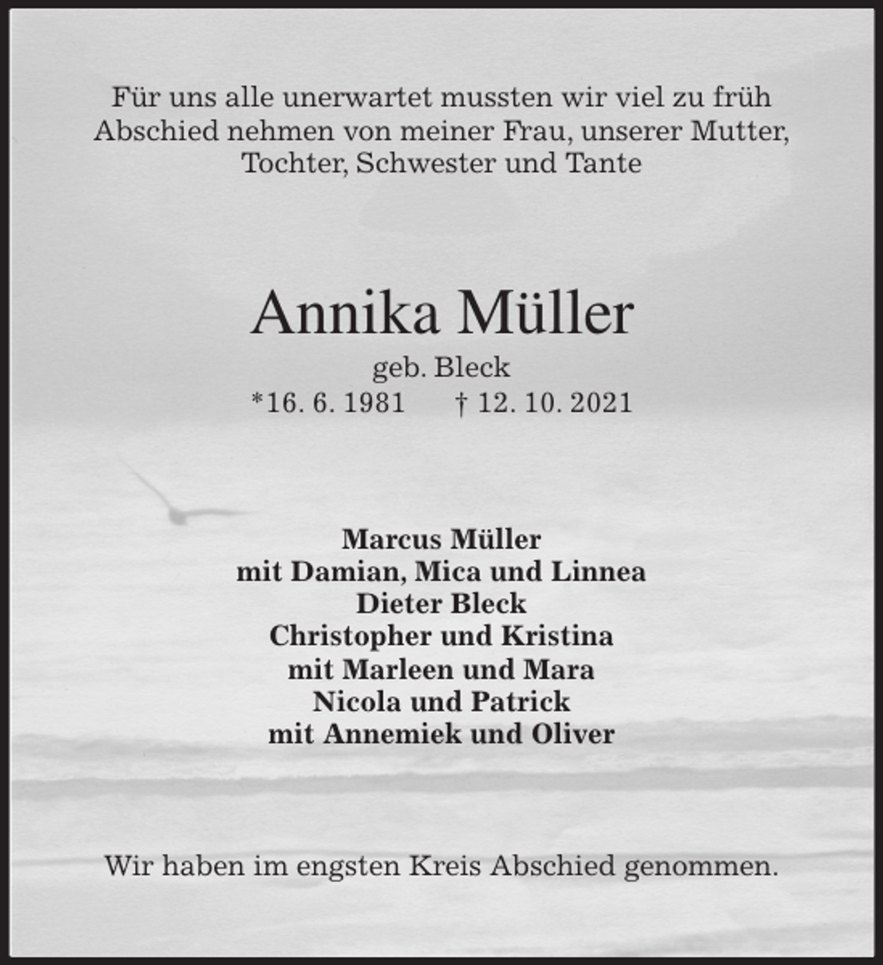 <p>Für uns alle unerwartet mussten wir viel zu früh<br />Abschied nehmen von meiner Frau, unserer Mutter,<br />Tochter, Schwester und Tante<br />Annika Müller<br />geb. Bleck<br />*16. 6. 1981 † 12. 10. 2021<br />Marcus Müller<br />mit Damian, Mica und Linnea<br />Dieter Bleck<br />Christopher und Kristina<br />mit Marleen und Mara<br />Nicola und Patrick<br />mit Annemiek und Oliver<br />Wir haben im engsten Kreis Abschied genommen.</p>