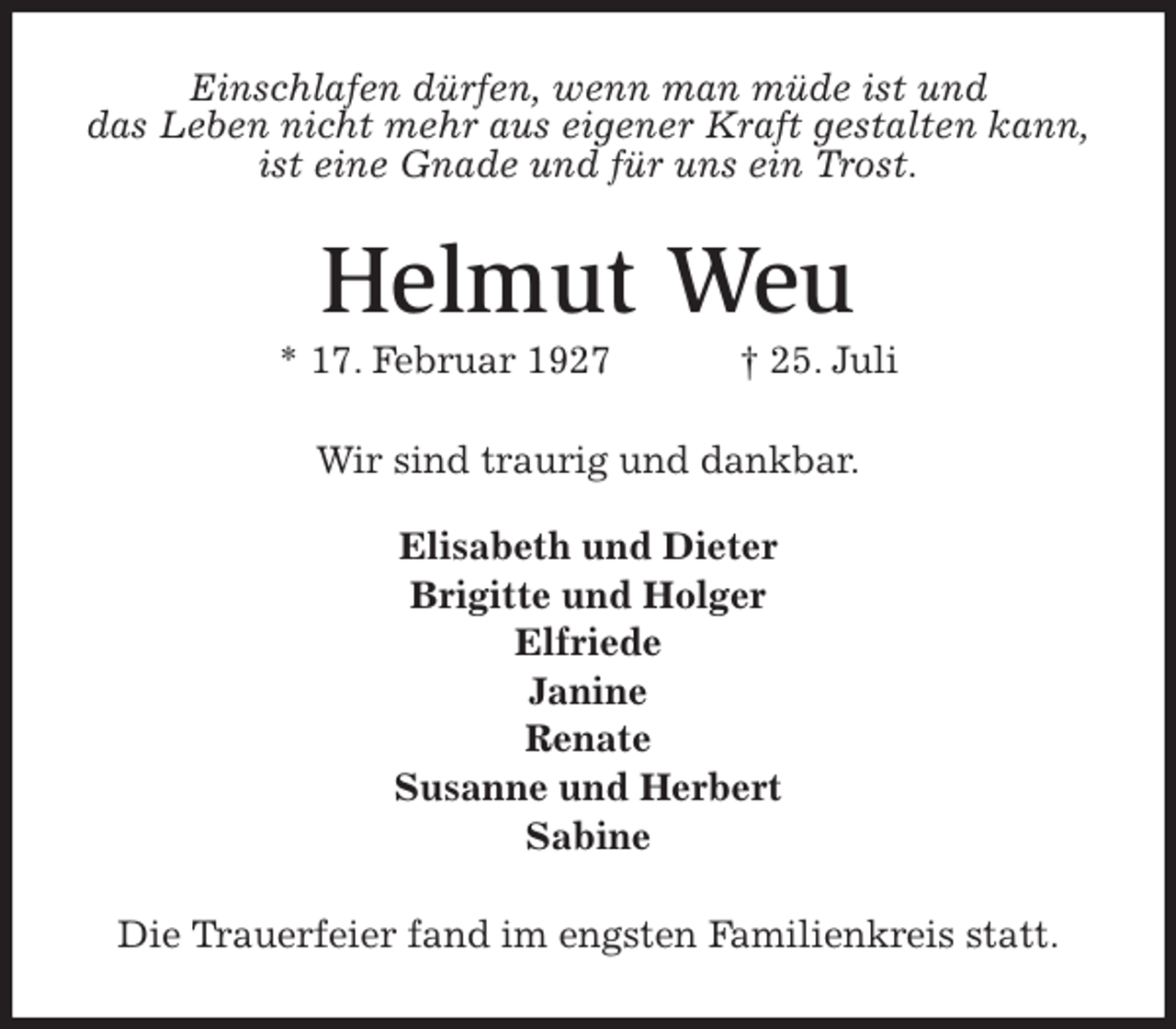 <p>Einschlafen dürfen, wenn man müde ist und<br />das Leben nicht mehr aus eigener Kraft gestalten kann,<br />ist eine Gnade und für uns ein Trost.<br />Helmut Weu<br />* 17. Februar 1927 † 25. Juli<br />Wir sind traurig und dankbar.</p><p>Elisabeth und Dieter<br />Brigitte und Holger<br />Elfriede<br />Janine<br />Renate<br />Susanne und Herbert<br />Sabine<br />Die Trauerfeier fand im engsten Familienkreis statt.</p>