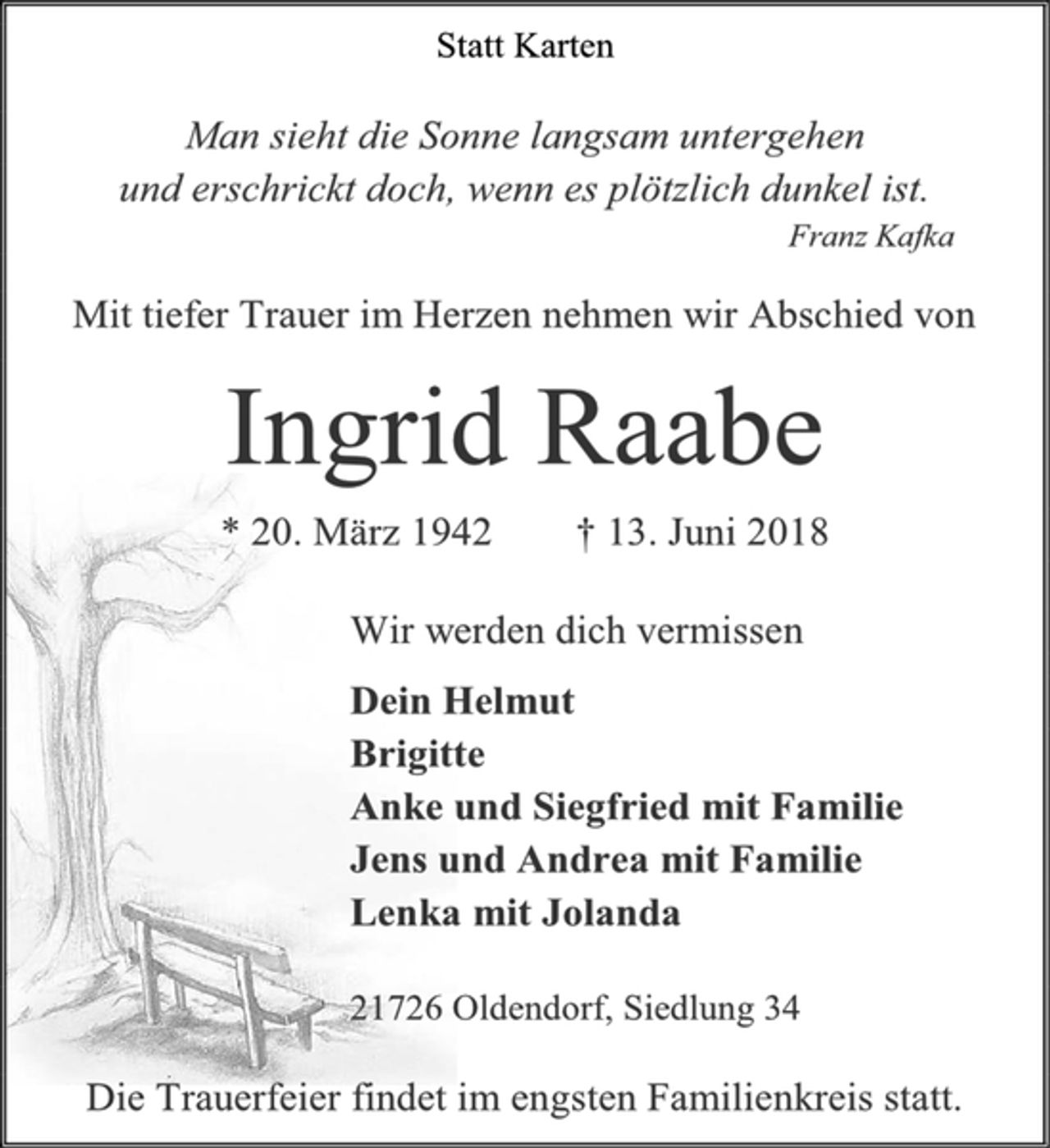<p>Statt Karten<br />Man sieht die Sonne langsam untergehen<br />und erschrickt doch, wenn es plötzlich dunkel ist.<br />Franz Kafka<br />Mit tiefer Trauer im Herzen nehmen wir Abschied von<br />Ingrid Raabe<br />* 20. März 1942 † 13. Juni 2018<br />Wir werden dich vermissen<br />Dein Helmut<br />Brigitte<br />Anke und Siegfried mit Familie<br />Jens und Andrea mit Familie<br />Lenka mit Jolanda<br />21726 Oldendorf, Siedlung 34<br />Die Trauerfeier findet im engsten Familienkreis statt.</p>