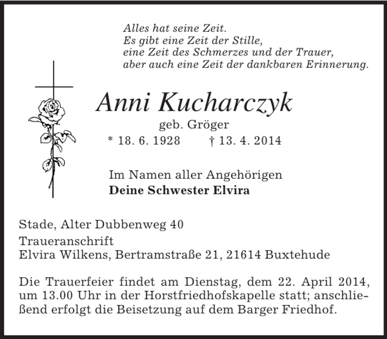 <p>Alles hat seine Zeit.<br />Es gibt eine Zeit der Stille,<br />eine Zeit des Schmerzes und der Trauer,<br />aber auch eine Zeit der dankbaren Erinnerung.<br />Anni Kucharczyk<br />geb. Gröger<br />* 18. 6. 1928 † 13. 4. 2014<br />Im Namen aller Angehörigen<br />Deine Schwester Elvira<br />Stade, Alter Dubbenweg 40<br />Traueranschrift<br />Elvira Wilkens, Bertramstraße 21, 21614 Buxtehude</p><p>Die Trauerfeier findet am Dienstag, dem 22. April 2014, um 13.00 Uhr in der Horstfriedhofskapelle statt; anschließend erfolgt die Beisetzung auf dem Barger Friedhof.</p>