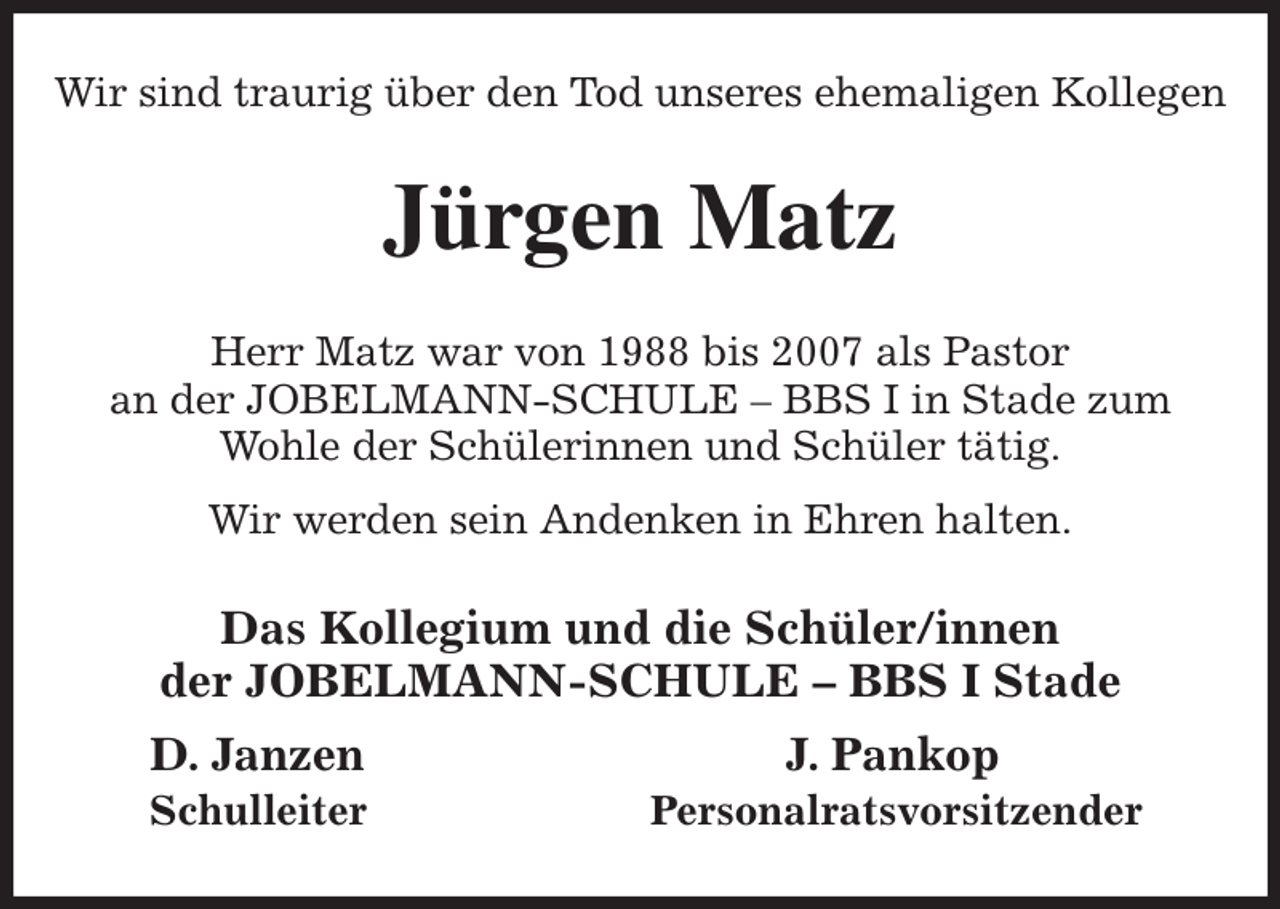<p>Wir sind traurig über den Tod unseres ehemaligen Kollegen<br />Jürgen Matz<br />Herr Matz war von 1988 bis 2007 als Pastor<br />an der JOBELMANN-SCHULE - BBS I in Stade zum<br />Wohle der Schülerinnen und Schüler tätig.<br />Wir werden sein Andenken in Ehren halten.<br />Das Kollegium und die Schüler/innen<br />der JOBELMANN-SCHULE - BBS I Stade<br />D. Janzen J. Pankop<br />Schulleiter Personalratsvorsitzender</p>