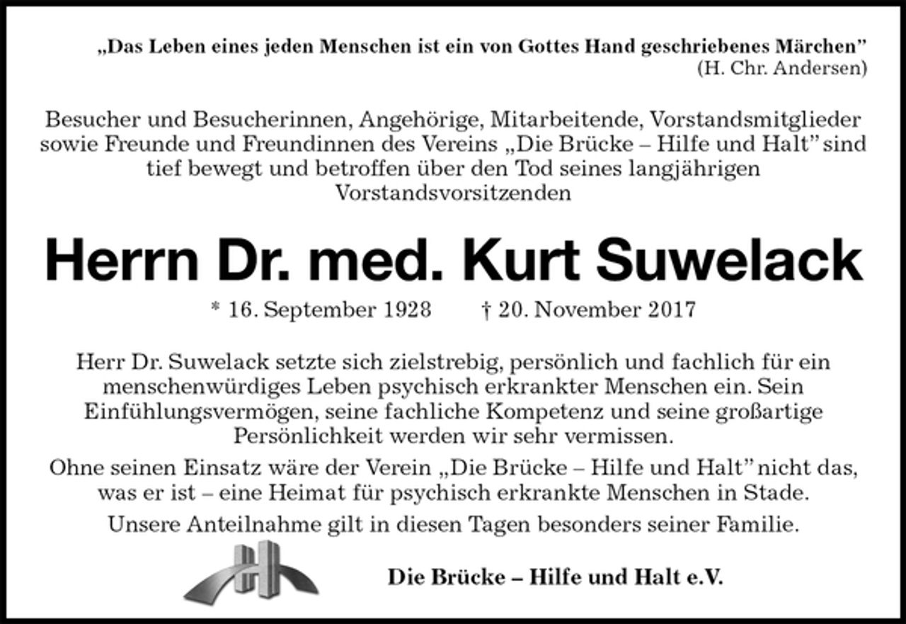 <p>„Das Leben eines jeden Menschen ist ein von Gottes Hand geschriebenes Märchen”<br />(H. Chr. Andersen)<br />Besucher und Besucherinnen, Angehörige, Mitarbeitende, Vorstandsmitglieder sowie Freunde und Freundinnen des Vereins „Die Brücke – Hilfe und Halt” sind tief bewegt und betroffen über den Tod seines langjährigen<br />Vorstandsvorsitzenden<br />Herrn Dr. med. Kurt Suwelack<br />* 16. September 1928 † 20. November 2017<br />Herr Dr. Suwelack setzte sich zielstrebig, persönlich und fachlich für ein<br />menschenwürdiges Leben psychisch erkrankter Menschen ein. Sein<br />Einfühlungsvermögen, seine fachliche Kompetenz und seine großartige<br />Persönlichkeit werden wir sehr vermissen.<br />Ohne seinen Einsatz wäre der Verein „Die Brücke – Hilfe und Halt” nicht das, was er ist – eine Heimat für psychisch erkrankte Menschen in Stade.<br />Unsere Anteilnahme gilt in diesen Tagen besonders seiner Familie.<br />Die Brücke – Hilfe und Halt e.V.</p>