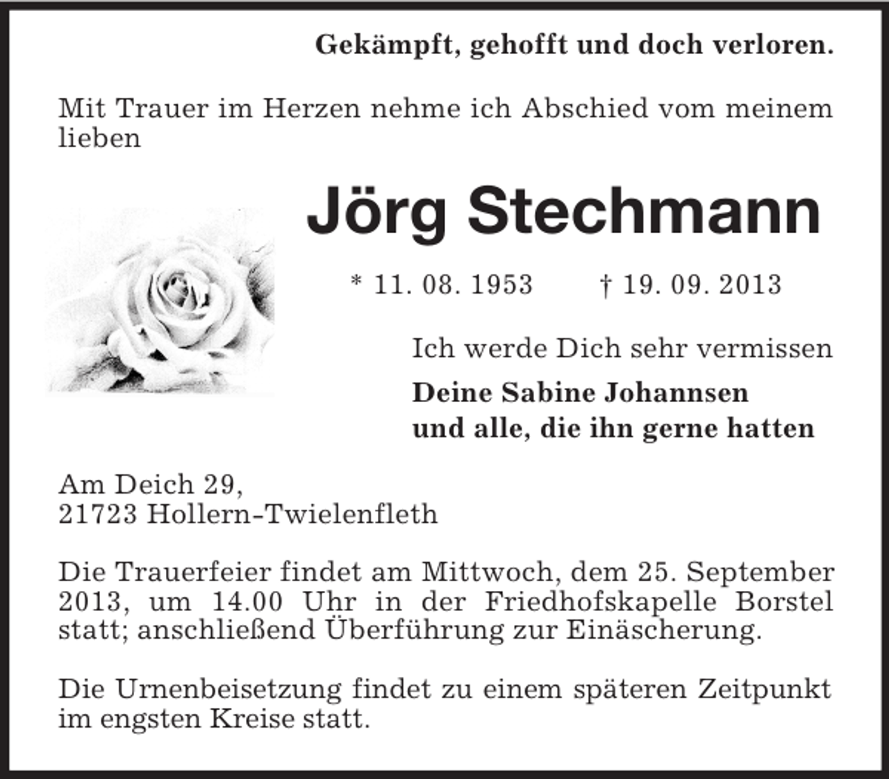 <p>Gekämpft, gehofft und doch verloren.<br />Mit Trauer im Herzen nehme ich Abschied vom meinem<br />lieben</p><p>Jörg Stechmann<br />* 11. 08. 1953</p><p>† 19. 09. 2013</p><p>Ich werde Dich sehr vermissen<br />Deine Sabine Johannsen<br />und alle, die ihn gerne hatten<br />Am Deich 29,<br />21723 Hollern-Twielenfleth<br />Die Trauerfeier findet am Mittwoch, dem 25. September<br />2013, um 14.00 Uhr in der Friedhofskapelle Borstel<br />statt; anschließend Überführung zur Einäscherung.<br />Die Urnenbeisetzung findet zu einem späteren Zeitpunkt<br />im engsten Kreise statt.</p>