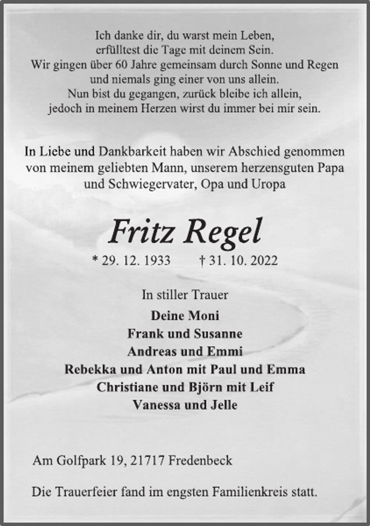 <p>Ich danke dir, du warst mein Leben,<br />erfülltest die Tage mit deinem Sein.<br />Wir gingen über 60 Jahre gemeinsam durch Sonne und Regen<br />und niemals ging einer von uns allein.<br />Nun bist du gegangen, zurück bleibe ich allein,<br />jedoch in meinem Herzen wirst du immer bei mir sein.<br />In Liebe und Dankbarkeit haben wir Abschied genommen<br />von meinem geliebten Mann, unserem herzensguten Papa<br />und Schwiegervater, Opa und Uropa<br />Fritz Regel<br />* 29. 12. 1933 † 31. 10. 2022<br />In stiller Trauer<br />Deine Moni<br />Frank und Susanne<br />Andreas und Emmi<br />Rebekka und Anton mit Paul und Emma<br />Christiane und Björn mit Leif<br />Vanessa und Jelle<br />Am Golfpark 19, 21717 Fredenbeck<br />Die Trauerfeier fand im engsten Familienkreis statt.</p>