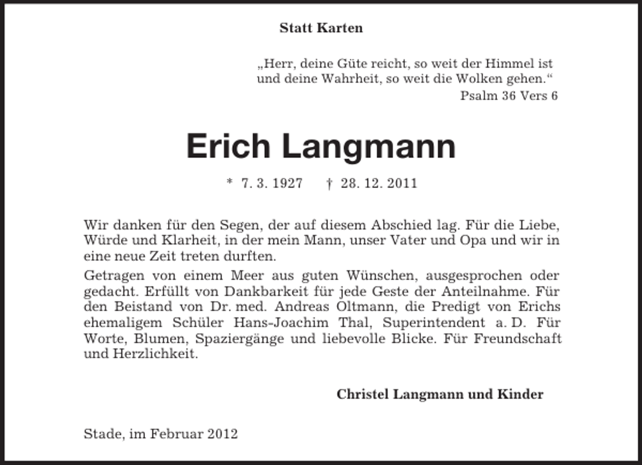 <p>„Herr, deine Güte reicht, so weit der Himmel ist<br />und deine Wahrheit, so weit die Wolken gehen.“<br />Psalm 36 Vers 6<br />Statt Karten<br />Erich Langmann<br />* 7. 3. 1927 † 28. 12. 2011<br />Wir danken für den Segen, der auf diesem Abschied lag. Für die Liebe, Würde und Klarheit, in der mein Mann, unser Vater und Opa und wir in eine neue Zeit treten durften.<br />Getragen von einem Meer aus guten Wünschen, ausgesprochen oder<br />gedacht. Erfüllt von Dankbarkeit für jede Geste der Anteilnahme. Für den Beistand von Dr. med. Andreas Oltmann, die Predigt von Erichs ehemaligem Schüler Hans-Joachim Thal, Superintendent a. D. Für<br />Worte, Blumen, Spaziergänge und liebevolle Blicke. Für Freundschaft und Herzlichkeit.<br />Christel Langmann und Kinder<br />Stade, im Februar 2012</p>