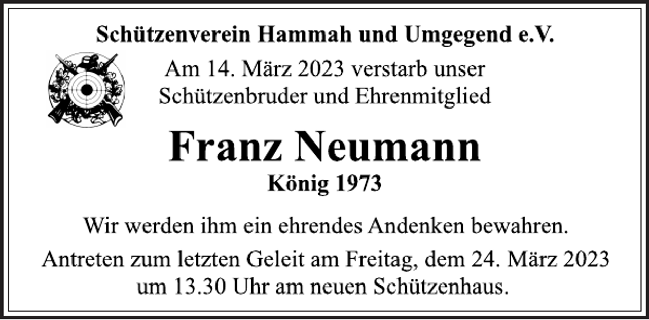 <p>Schützenverein Hammah und Umgegend e.V.<br />Am 14. März 2023 verstarb unser<br />Schützenbruder und Ehrenmitglied<br />Franz Neumann<br />König 1973<br />Wir werden ihm ein ehrendes Andenken bewahren.<br />Antreten zum letzten Geleit am Freitag, dem 24. März 2023<br />um 13.30 Uhr am neuen Schützenhaus.</p>