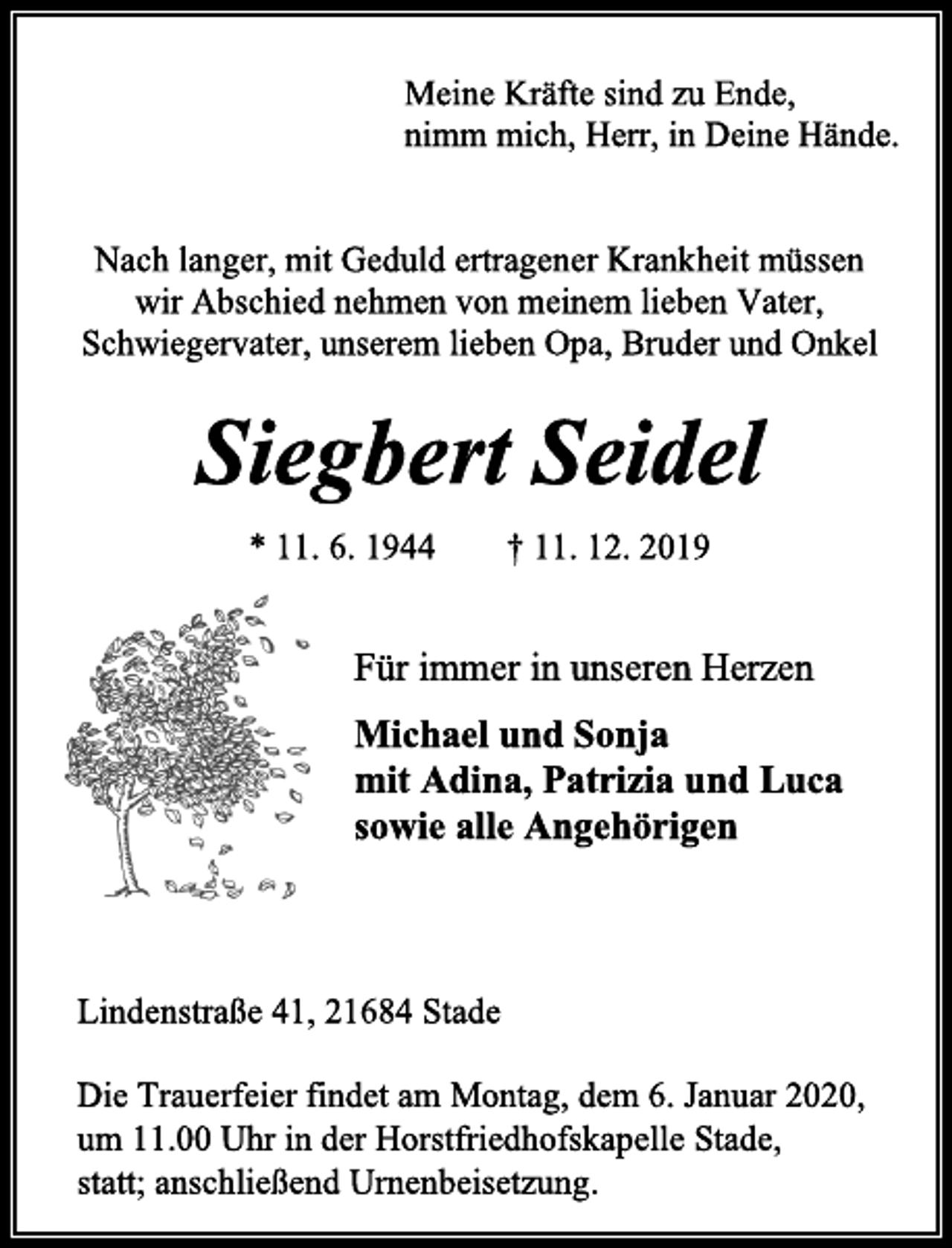 <p>Meine Kräfte sind zu Ende, nimm mich, Herr, in Deine Hände.<br />Nach langer, mit Geduld ertragener Krankheit müssen<br />wir Abschied nehmen von meinem lieben Vater,<br />Schwiegervater, unserem lieben Opa, Bruder und Onkel<br />Siegbert Seidel<br />* 11. 6. 1944 † 11. 12. 2019<br />Für immer in unseren Herzen<br />Michael und Sonja<br />mit Adina, Patrizia und Luca<br />sowie alle Angehörigen<br />Lindenstraße 41, 21684 Stade<br />Die Trauerfeier findet am Montag, dem 6. Januar 2020,<br />um 11.00 Uhr in der Horstfriedhofskapelle Stade,<br />statt; anschließend Urnenbeisetzung.</p>