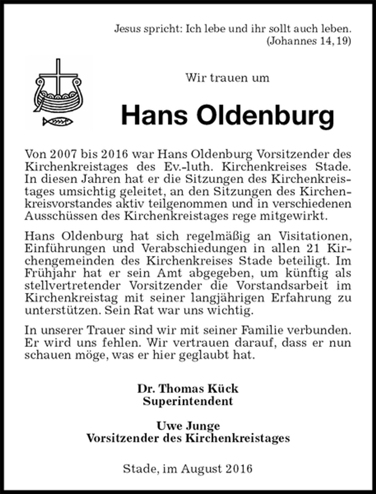 <p>Jesus spricht: Ich lebe und ihr sollt auch leben.<br />(Johannes 14, 19)</p><p>Wir trauen um<br />Hans Oldenburg<br />Von 2007 bis 2016 war Hans Oldenburg Vorsitzender des Kirchenkreistages des Ev.-luth. Kirchenkreises Stade.<br />In diesen Jahren hat er die Sitzungen des Kirchenkreistages umsichtig geleitet, an den Sitzungen des Kirchenkreisvorstandes aktiv teilgenommen und in verschiedenen<br />Ausschüssen des Kirchenkreistages rege mitgewirkt.<br />Hans Oldenburg hat sich regelmäßig an Visitationen, Einführungen und Verabschiedungen in allen 21 Kirchengemeinden des Kirchenkreises Stade beteiligt. Im Frühjahr hat er sein Amt abgegeben, um künftig als stellvertretender Vorsitzender die Vorstandsarbeit im Kirchenkreistag mit seiner langjährigen Erfahrung zu unterstützen. Sein Rat war uns wichtig.<br />In unserer Trauer sind wir mit seiner Familie verbunden.<br />Er wird uns fehlen. Wir vertrauen darauf, dass er nun schauen möge, was er hier geglaubt hat.<br />Dr. Thomas Kück<br />Superintendent</p><p>Uwe Junge<br />Vorsitzender des Kirchenkreistages<br />Stade, im August 2016</p>