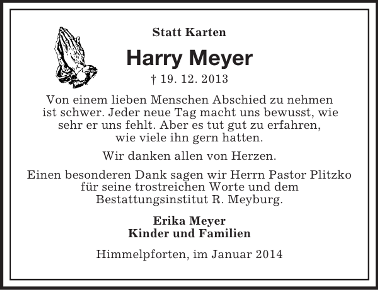 <p>Statt Karten<br />Harry Meyer<br />† 19. 12. 2013<br />Von einem lieben Menschen Abschied zu nehmen<br />ist schwer. Jeder neue Tag macht uns bewusst, wie<br />sehr er uns fehlt. Aber es tut gut zu erfahren,<br />wie viele ihn gern hatten.<br />Wir danken allen von Herzen.<br />Einen besonderen Dank sagen wir Herrn Pastor Plitzko<br />für seine trostreichen Worte und dem<br />Bestattungsinstitut R. Meyburg.<br />Erika Meyer<br />Kinder und Familien<br />Himmelpforten, im Januar 2014</p>