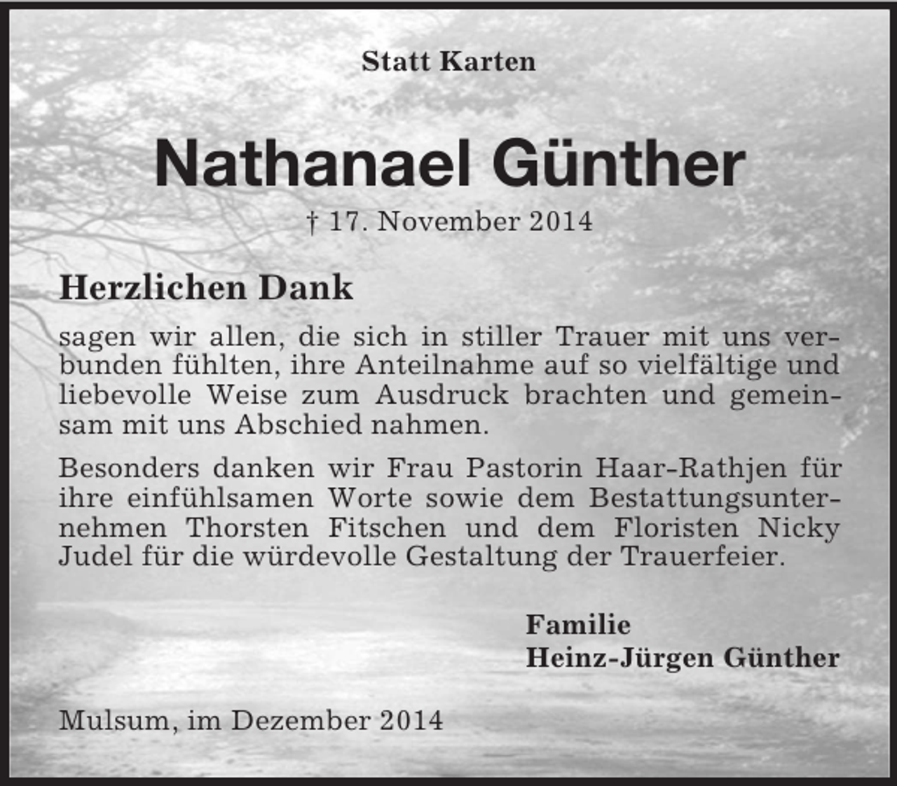 <p>Statt Karten<br />Nathanael Günther<br />† 17. November 2014<br />Herzlichen Dank<br />sagen wir allen, die sich in stiller Trauer mit uns verbunden fühlten, ihre Anteilnahme auf so vielfältige und liebevolle Weise zum Ausdruck brachten und gemeinsam mit uns Abschied nahmen.<br />Besonders danken wir Frau Pastorin Haar-Rathjen für ihre einfühlsamen Worte sowie dem Bestattungsunternehmen Thorsten Fitschen und dem Floristen Nicky<br />Judel für die würdevolle Gestaltung der Trauerfeier.<br />Familie<br />Heinz-Jürgen Günther<br />Mulsum, im Dezember 2014</p>