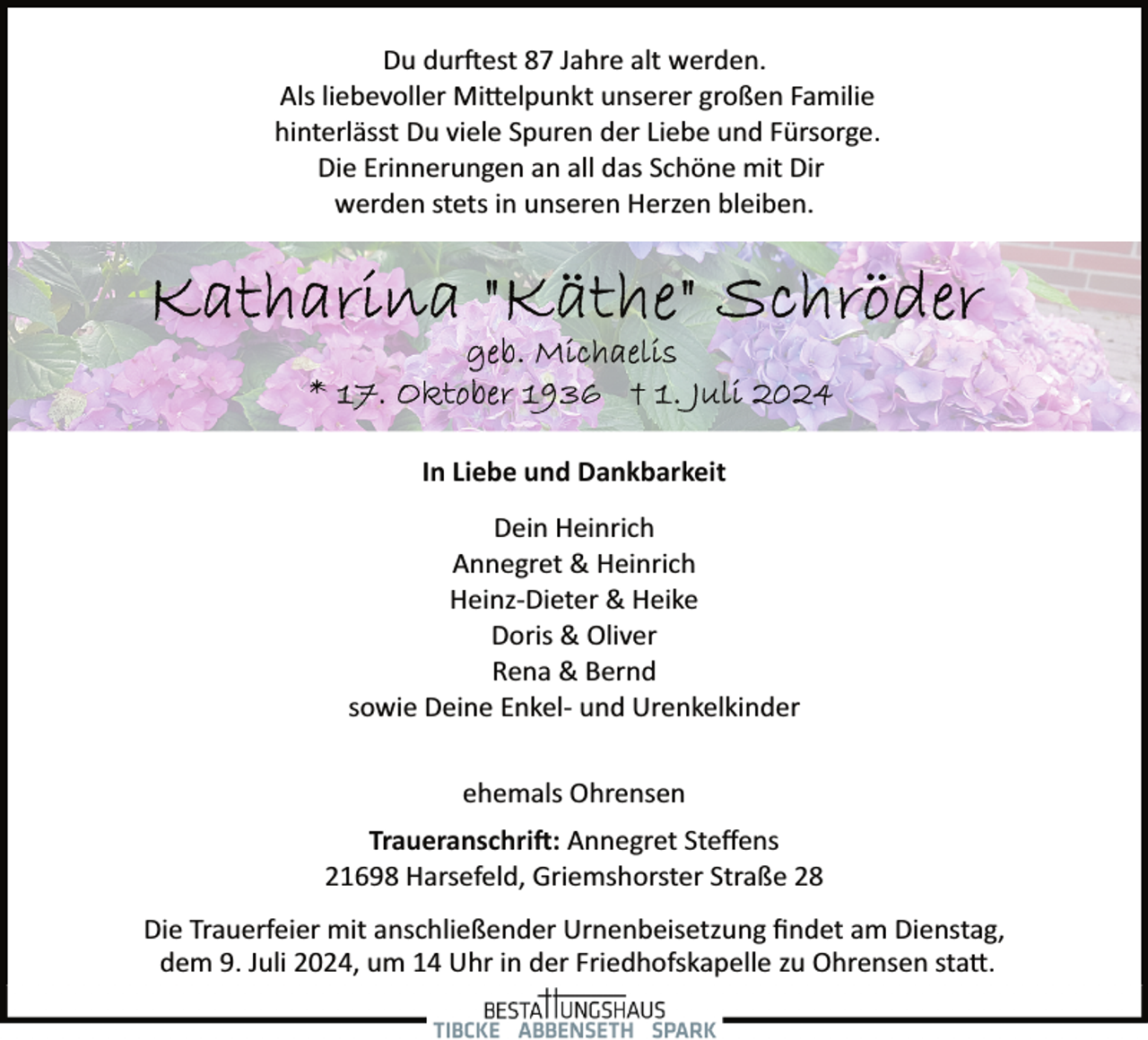 <p>Du dur�est 87 Jahre alt werden.<br />Als liebevoller Mi�elpunkt unserer großen Familie<br />hinterlässt Du viele Spuren der Liebe und Fürsorge.<br />Die Erinnerungen an all das Schöne mit Dir<br />werden stets in unseren Herzen bleiben.</p><p>In Liebe und Dankbarkeit<br />Dein Heinrich<br />Annegret &amp; Heinrich<br />Heinz­Dieter &amp; Heike<br />Doris &amp; Oliver<br />Rena &amp; Bernd<br />sowie Deine Enkel­ und Urenkelkinder<br />ehemals Ohrensen<br />Traueranschri�: Annegret Steﬀens<br />21698 Harsefeld, Griemshorster Straße 28<br />Die Trauerfeier mit anschließender Urnenbeisetzung ﬁndet am Dienstag,<br />dem 9. Juli 2024, um 14 Uhr in der Friedhofskapelle zu Ohrensen sta�.</p>