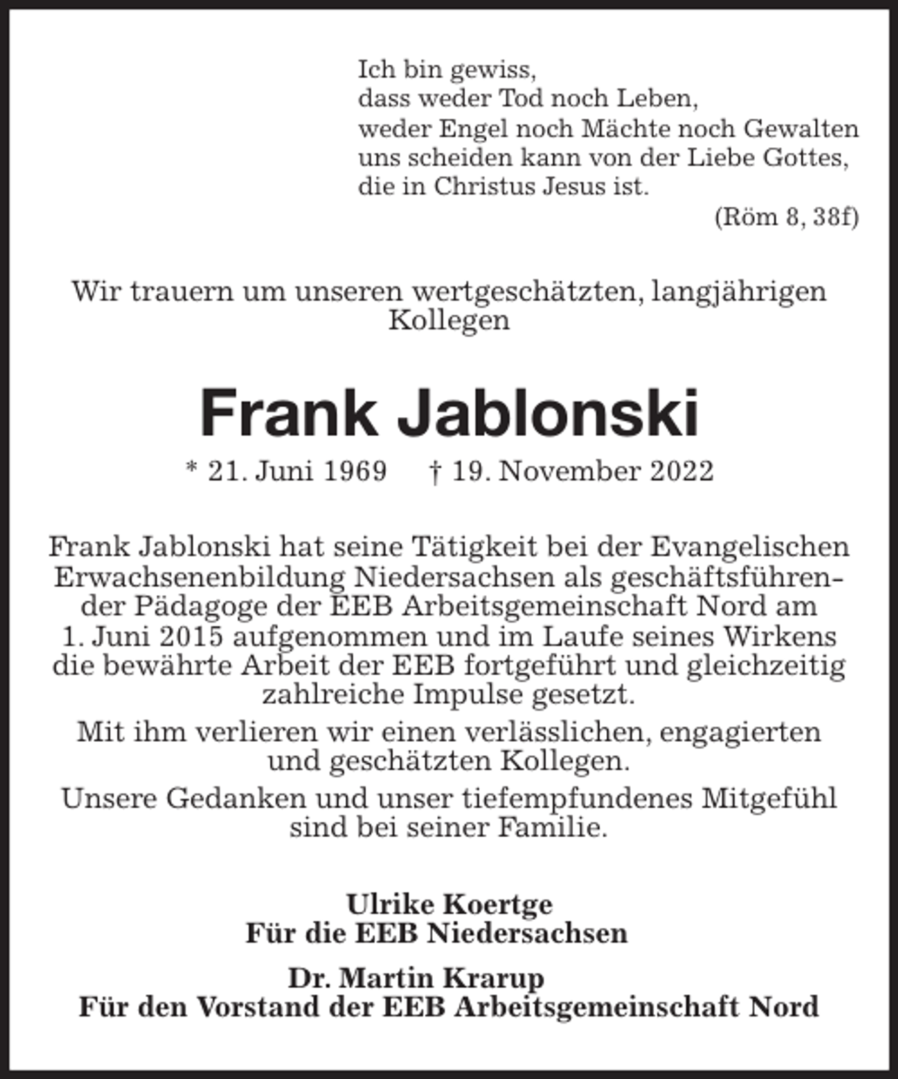 <p>Ich bin gewiss,<br />dass weder Tod noch Leben,<br />weder Engel noch Mächte noch Gewalten<br />uns scheiden kann von der Liebe Gottes,<br />die in Christus Jesus ist.<br />(Röm 8, 38f)<br />Wir trauern um unseren wertgeschätzten, langjährigen Kollegen<br />Frank Jablonski<br />* 21. Juni 1969 † 19. November 2022<br />Frank Jablonski hat seine Tätigkeit bei der Evangelischen Erwachsenenbildung Niedersachsen als geschäftsführender Pädagoge der EEB Arbeitsgemeinschaft Nord am<br />1. Juni 2015 aufgenommen und im Laufe seines Wirkens die bewährte Arbeit der EEB fortgeführt und gleichzeitig zahlreiche Impulse gesetzt.<br />Mit ihm verlieren wir einen verlässlichen, engagierten<br />und geschätzten Kollegen.<br />Unsere Gedanken und unser tiefempfundenes Mitgefühl sind bei seiner Familie.<br />Ulrike Koertge<br />Für die EEB Niedersachsen<br />Dr. Martin Krarup<br />Für den Vorstand der EEB Arbeitsgemeinschaft Nord</p>