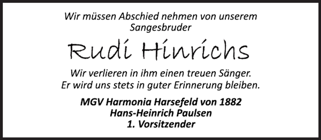 <p>Wir müssen Abschied nehmen von unserem<br />Sangesbruder<br />Rudi Hinrichs<br />Wir verlieren in ihm einen treuen Sänger.<br />Er wird uns stets in guter Erinnerung bleiben.<br />MGV Harmonia Harsefeld von 1882<br />Hans­Heinrich Paulsen<br />1. Vorsitzender</p>