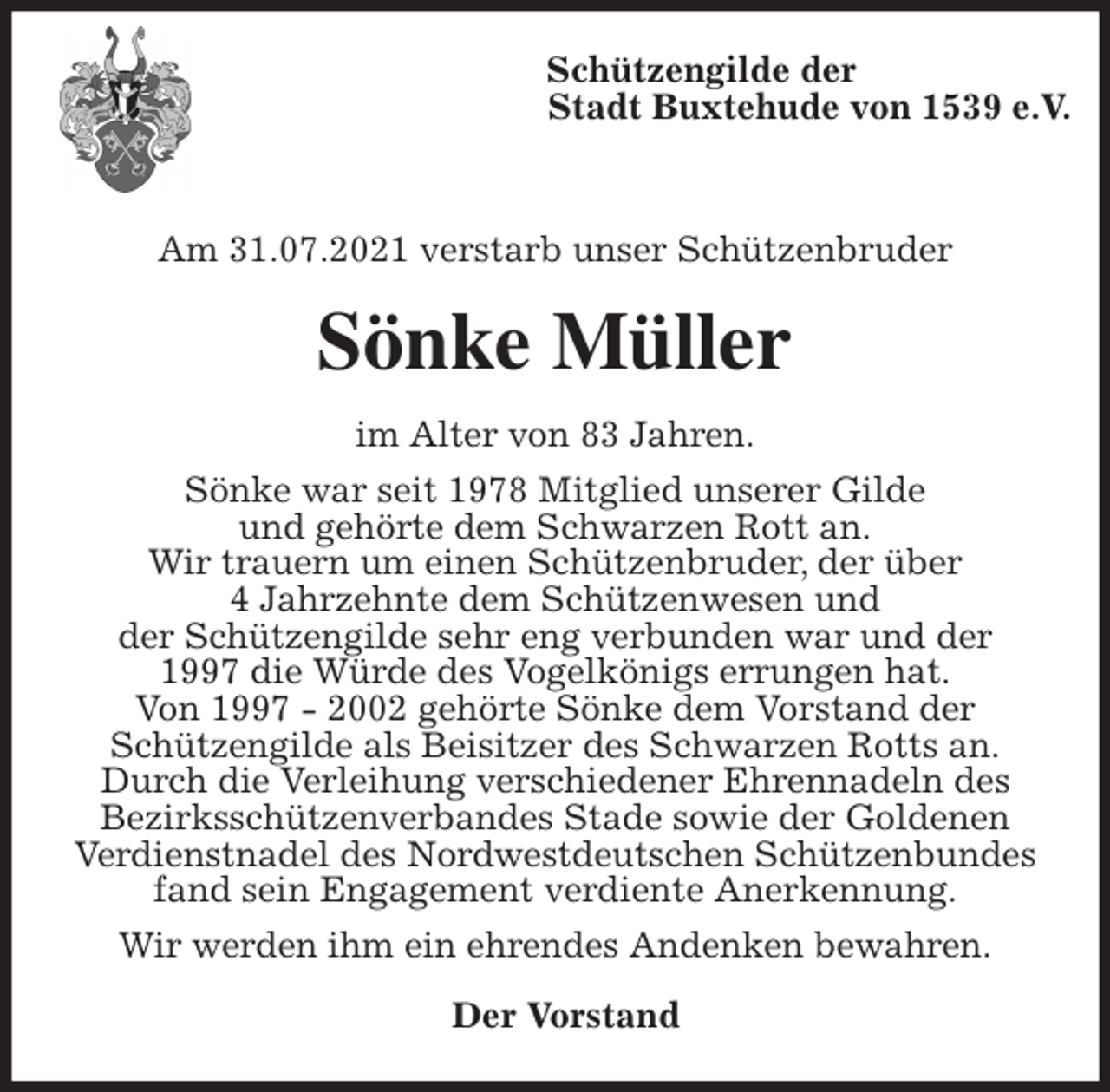 <p>Schützengilde der<br />Stadt Buxtehude von 1539 e.V.</p>
<p>Am 31.07.2021 verstarb unser Schützenbruder<br />Sönke Müller<br />im Alter von 83 Jahren.<br />Sönke war seit 1978 Mitglied unserer Gilde<br />und gehörte dem Schwarzen Rott an.<br />Wir trauern um einen Schützenbruder, der über<br />4 Jahrzehnte dem Schützenwesen und<br />der Schützengilde sehr eng verbunden war und der<br />1997 die Würde des Vogelkönigs errungen hat.<br />Von 1997 - 2002 gehörte Sönke dem Vorstand der<br />Schützengilde als Beisitzer des Schwarzen Rotts an.<br />Durch die Verleihung verschiedener Ehrennadeln des<br />Bezirksschützenverbandes Stade sowie der Goldenen<br />Verdienstnadel des Nordwestdeutschen Schützenbundes fand sein Engagement verdiente Anerkennung.<br />Wir werden ihm ein ehrendes Andenken bewahren.<br />Der Vorstand</p>