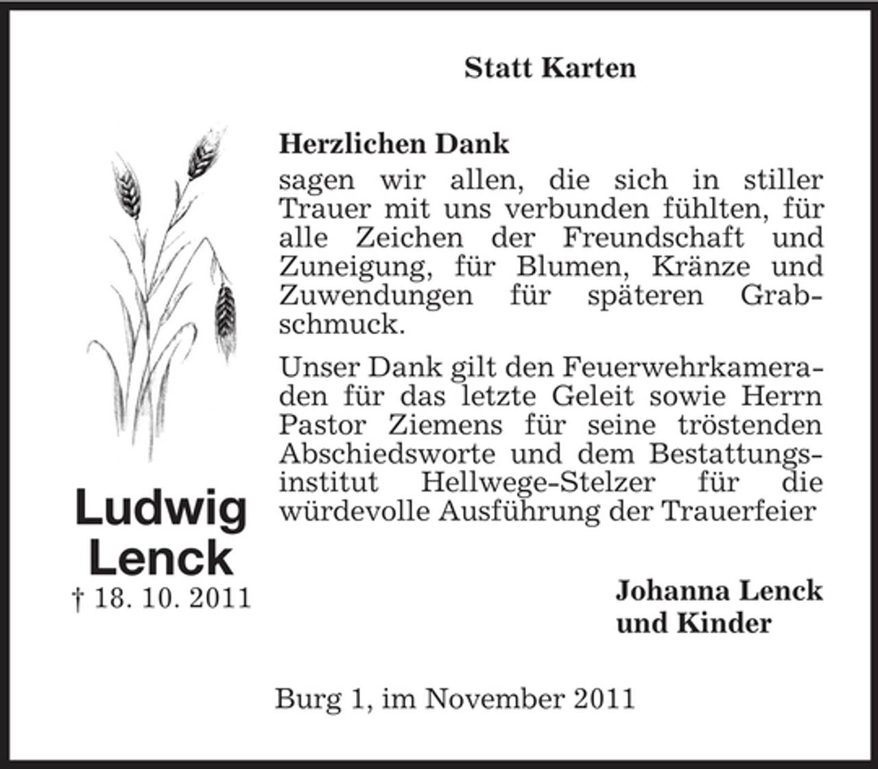 <p>Statt Karten</p><p>Ludwig<br />Lenck<br />† 18. 10. 2011</p><p>Herzlichen Dank<br />sagen wir allen, die sich in stiller<br />Trauer mit uns verbunden fühlten, für<br />alle Zeichen der Freundschaft und<br />Zuneigung, für Blumen, Kränze und<br />Zuwendungen für späteren Grabschmuck.<br />Unser Dank gilt den Feuerwehrkameraden für das letzte Geleit sowie Herrn<br />Pastor Ziemens für seine tröstenden<br />Abschiedsworte und dem Bestattungsinstitut Hellwege-Stelzer für die<br />würdevolle Ausführung der Trauerfeier<br />Johanna Lenck<br />und Kinder<br />Burg 1, im November 2011</p>
