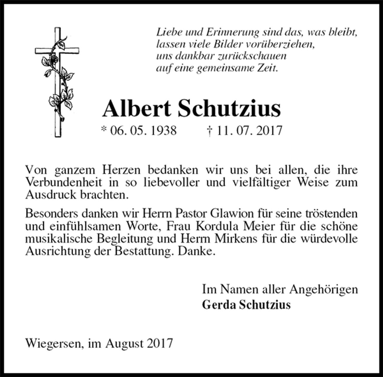 <p>Liebe und Erinnerung sind das, was bleibt,<br />lassen viele Bilder vorüberziehen,<br />uns dankbar zurückschauen<br />auf eine gemeinsame Zeit.<br />Albert Schutzius<br />* 06. 05. 1938 † 11. 07. 2017<br />Von ganzem Herzen bedanken wir uns bei allen, die ihre<br />Verbundenheit in so liebevoller und vielfältiger Weise zum Ausdruck brachten.<br />Besonders danken wir Herrn Pastor Glawion für seine tröstenden<br />und einfühlsamen Worte, Frau Kordula Meier für die schöne musikalische Begleitung und Herrn Mirkens für die würdevolle<br />Ausrichtung der Bestattung. Danke.<br />Im Namen aller Angehörigen<br />Gerda Schutzius<br />Wiegersen, im August 2017</p>