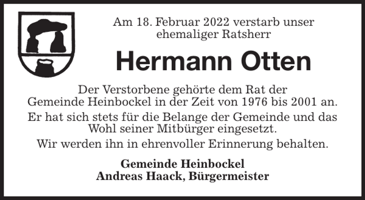 <p>Am 18. Februar 2022 verstarb unser<br />ehemaliger Ratsherr<br />Hermann Otten<br />Der Verstorbene gehörte dem Rat der<br />Gemeinde Heinbockel in der Zeit von 1976 bis 2001 an.<br />Er hat sich stets für die Belange der Gemeinde und das Wohl seiner Mitbürger eingesetzt.<br />Wir werden ihn in ehrenvoller Erinnerung behalten.<br />Gemeinde Heinbockel<br />Andreas Haack, Bürgermeister</p>