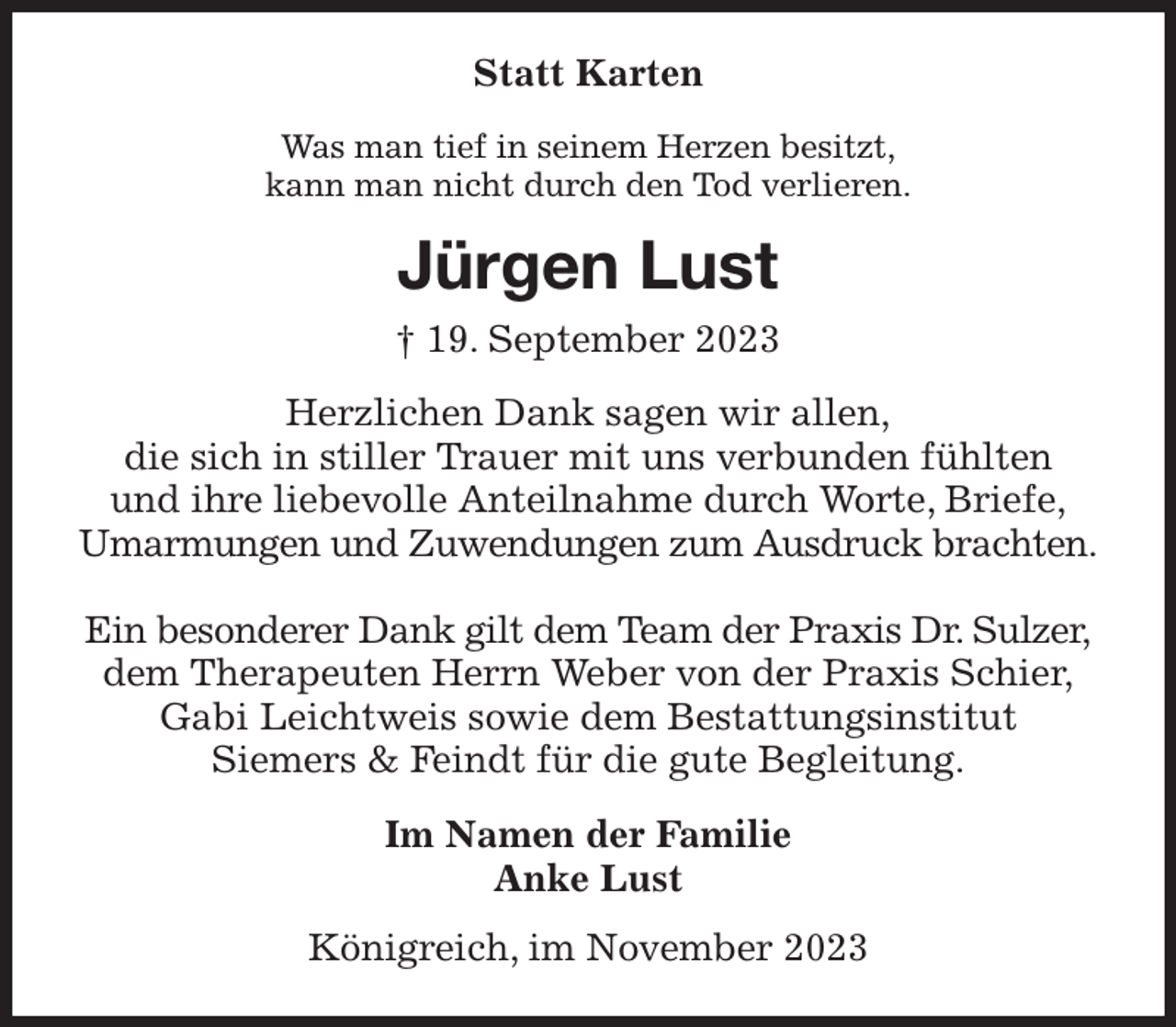 <p>Statt Karten<br />Was man tief in seinem Herzen besitzt,<br />kann man nicht durch den Tod verlieren.<br />Jürgen Lust<br />† 19. September 2023<br />Herzlichen Dank sagen wir allen,<br />die sich in stiller Trauer mit uns verbunden fühlten<br />und ihre liebevolle Anteilnahme durch Worte, Briefe,<br />Umarmungen und Zuwendungen zum Ausdruck brachten.</p><p>Ein besonderer Dank gilt dem Team der Praxis Dr. Sulzer,<br />dem Therapeuten Herrn Weber von der Praxis Schier,<br />Gabi Leichtweis sowie dem Bestattungsinstitut<br />Siemers &amp; Feindt für die gute Begleitung.<br />Im Namen der Familie<br />Anke Lust<br />Königreich, im November 2023</p>