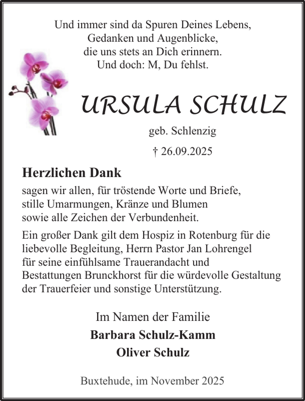 <p>Und immer sind da Spuren Deines Lebens,<br />Gedanken und Augenblicke,<br />die uns stets an Dich erinnern.<br />Und doch: M, Du fehlst.</p><p>URSULA SCHULZ<br />geb. Schlenzig<br />† 26.09.2025</p><p>Herzlichen Dank<br />sagen wir allen, für tröstende Worte und Briefe,<br />stille Umarmungen, Kränze und Blumen<br />sowie alle Zeichen der Verbundenheit.<br />Ein großer Dank gilt dem Hospiz in Rotenburg für die<br />liebevolle Begleitung, Herrn Pastor Jan Lohrengel<br />für seine einfühlsame Trauerandacht und<br />Bestattungen Brunckhorst für die würdevolle Gestaltung<br />der Trauerfeier und sonstige Unterstützung.</p><p>Im Namen der Familie<br />Barbara Schulz-Kamm<br />Oliver Schulz<br />Buxtehude, im November 2025</p>