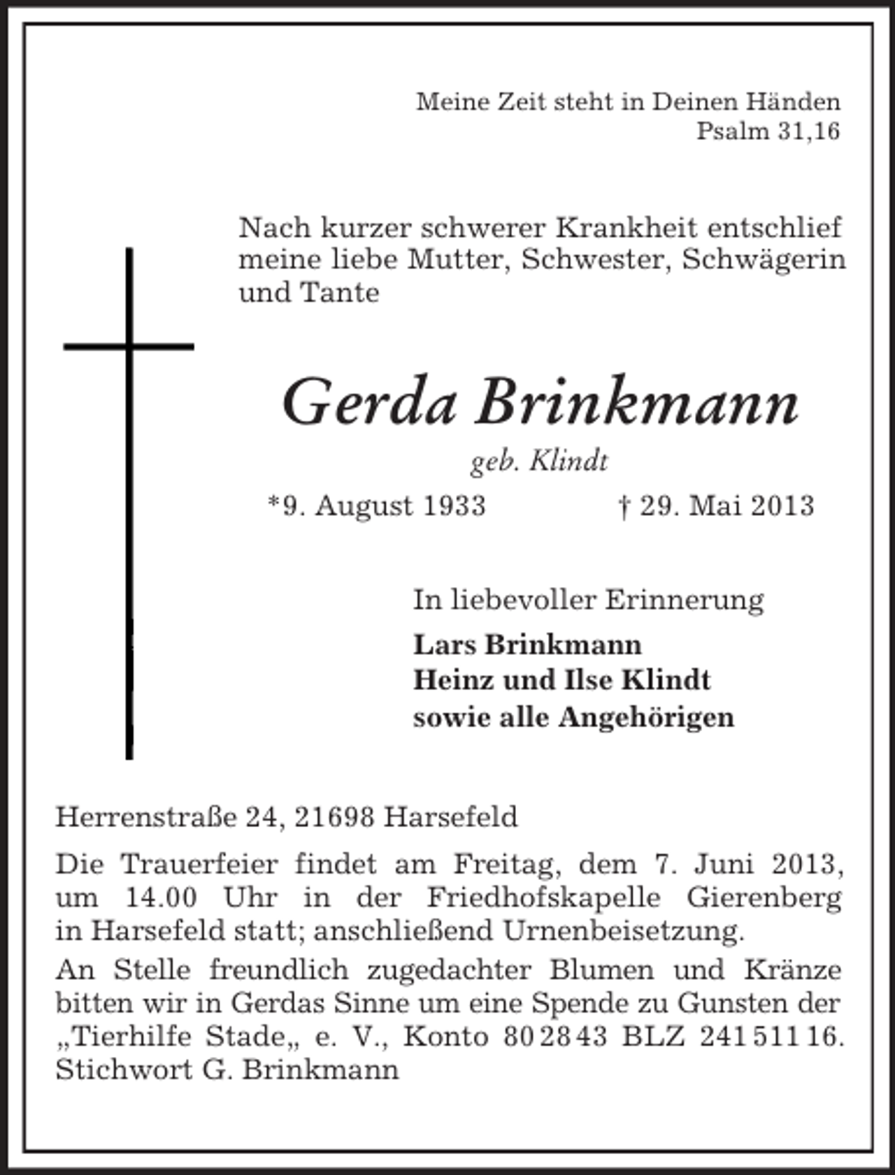 <p>Meine Zeit steht in Deinen Händen<br />Psalm 31,16<br />Nach kurzer schwerer Krankheit entschlief meine liebe Mutter, Schwester, Schwägerin und Tante<br />Gerda Brinkmann<br />geb. Klindt<br />*9. August 1933 † 29. Mai 2013<br />In liebevoller Erinnerung<br />Lars Brinkmann<br />Heinz und Ilse Klindt<br />sowie alle Angehörigen<br />Herrenstraße 24, 21698 Harsefeld<br />Die Trauerfeier findet am Freitag, dem 7. Juni 2013,<br />um 14.00 Uhr in der Friedhofskapelle Gierenberg<br />in Harsefeld statt; anschließend Urnenbeisetzung.<br />An Stelle freundlich zugedachter Blumen und Kränze<br />bitten wir in Gerdas Sinne um eine Spende zu Gunsten der „Tierhilfe Stade„ e. V., Konto 80 28 43 BLZ 241 511 16. Stichwort G. Brinkmann</p>