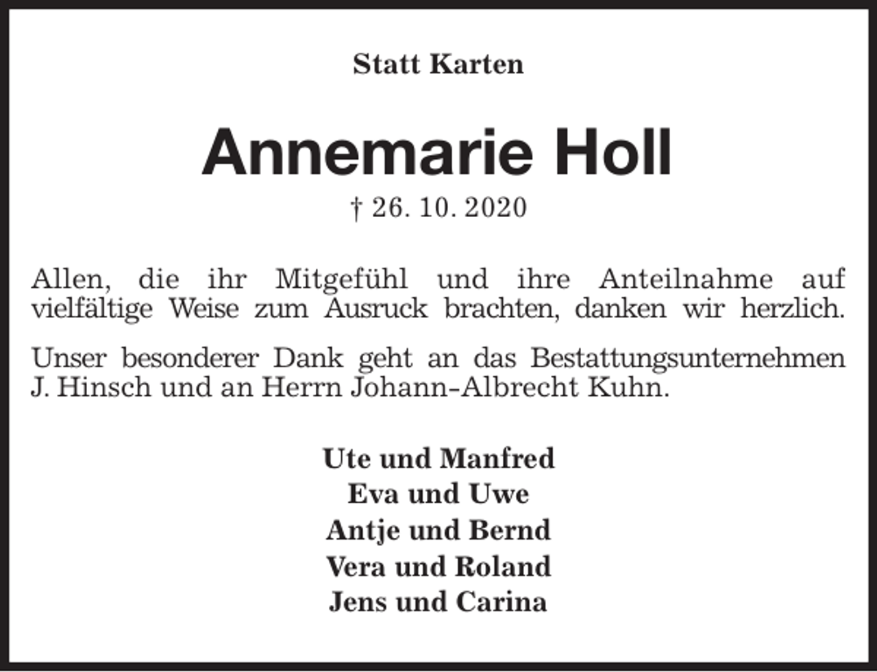 <p>Statt Karten<br />Annemarie Holl<br />† 26. 10. 2020<br />Allen, die ihr Mitgefühl und ihre Anteilnahme auf<br />vielfältige Weise zum Ausruck brachten, danken wir herzlich.<br />Unser besonderer Dank geht an das Bestattungsunternehmen<br />J. Hinsch und an Herrn Johann-Albrecht Kuhn.<br />Ute und Manfred<br />Eva und Uwe<br />Antje und Bernd<br />Vera und Roland<br />Jens und Carina</p>