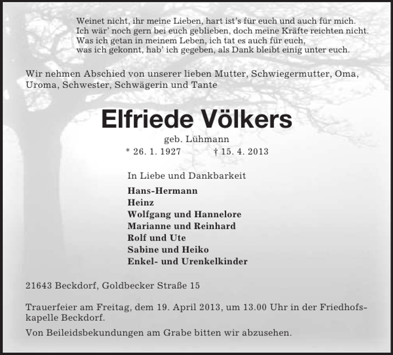 <p>Weinet nicht, ihr meine Lieben, hart ist’s für euch und auch für mich.<br />Ich wär’ noch gern bei euch geblieben, doch meine Kräfte reichten nicht.<br />Was ich getan in meinem Leben, ich tat es auch für euch,<br />was ich gekonnt, hab’ ich gegeben, als Dank bleibt einig unter euch.<br />Wir nehmen Abschied von unserer lieben Mutter, Schwiegermutter, Oma, Uroma, Schwester, Schwägerin und Tante<br />Elfriede Völkers<br />geb. Lühmann<br />* 26. 1. 1927 † 15. 4. 2013<br />In Liebe und Dankbarkeit<br />Hans-Hermann<br />Heinz<br />Wolfgang und Hannelore<br />Marianne und Reinhard<br />Rolf und Ute<br />Sabine und Heiko<br />Enkel- und Urenkelkinder<br />21643 Beckdorf, Goldbecker Straße 15</p><p>Trauerfeier am Freitag, dem 19. April 2013, um 13.00 Uhr in der Friedhofskapelle Beckdorf.<br />Von Beileidsbekundungen am Grabe bitten wir abzusehen.</p>