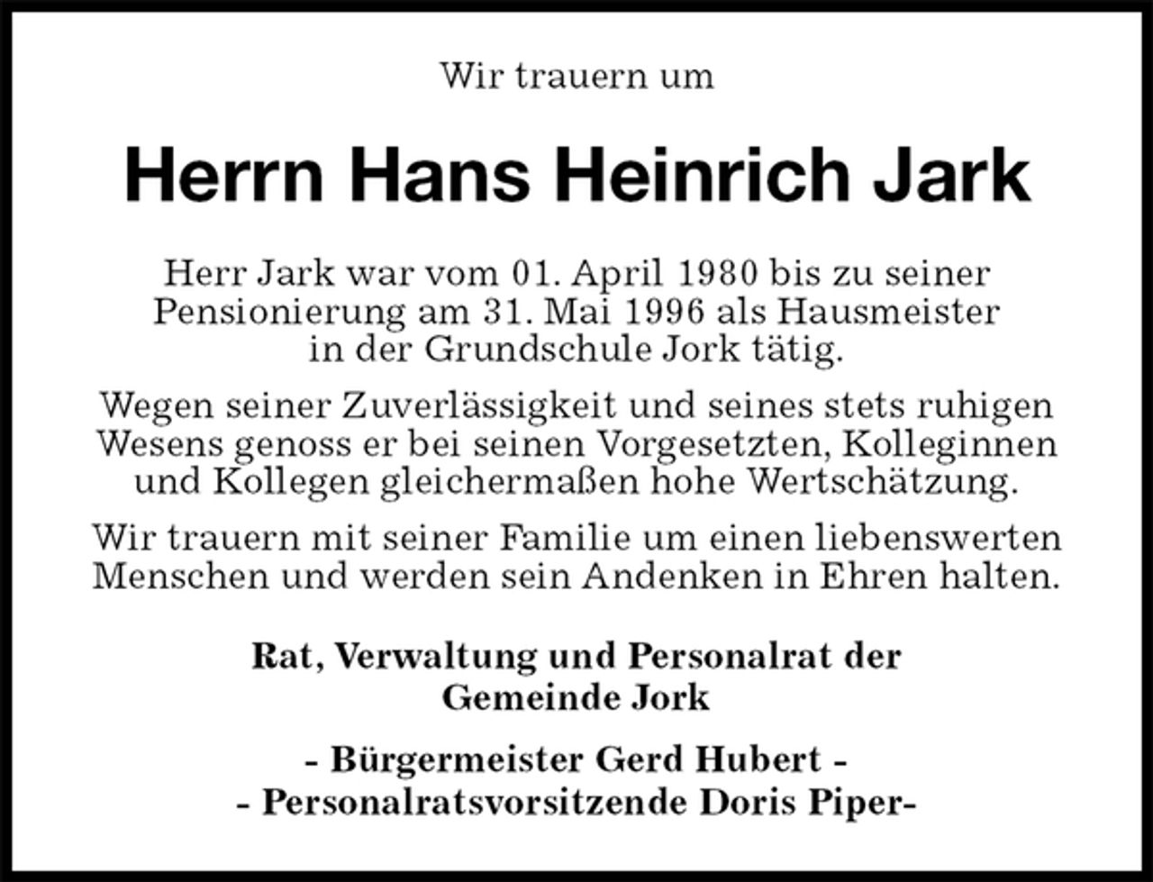 <p>Herrn Hans Heinrich Jark<br />Rat, Verwaltung und Personalrat der<br />Gemeinde Jork<br />- Bürgermeister Gerd Hubert -<br />- Personalratsvorsitzende Doris Piper-<br />Wir trauern um<br />Herr Jark war vom 01. April 1980 bis zu seiner<br />Pensionierung am 31. Mai 1996 als Hausmeister<br />in der Grundschule Jork tätig.<br />Wegen seiner Zuverlässigkeit und seines stets ruhigen Wesens genoss er bei seinen Vorgesetzten, Kolleginnen und Kollegen gleichermaßen hohe Wertschätzung.<br />Wir trauern mit seiner Familie um einen liebenswerten Menschen und werden sein Andenken in Ehren halten.</p>