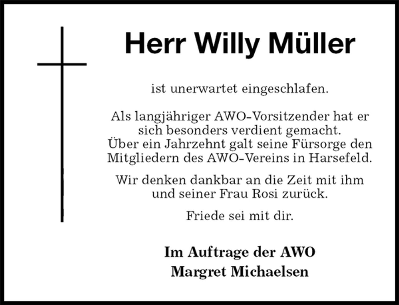 <p>Herr Willy Müller<br />ist unerwartet eingeschlafen.</p><p>Als langjähriger AWO-Vorsitzender hat er sich besonders verdient gemacht.<br />Über ein Jahrzehnt galt seine Fürsorge den Mitgliedern des AWO-Vereins in Harsefeld.<br />Wir denken dankbar an die Zeit mit ihm und seiner Frau Rosi zurück.<br />Friede sei mit dir.<br />Im Auftrage der AWO<br />Margret Michaelsen</p>