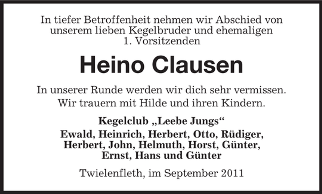 <p>In tiefer Betroffenheit nehmen wir Abschied von<br />unserem lieben Kegelbruder und ehemaligen<br />1. Vorsitzenden</p><p>Heino Clausen<br />In unserer Runde werden wir dich sehr vermissen.<br />Wir trauern mit Hilde und ihren Kindern.<br />Kegelclub „Leebe Jungs“<br />Ewald, Heinrich, Herbert, Otto, Rüdiger,<br />Herbert, John, Helmuth, Horst, Günter,<br />Ernst, Hans und Günter<br />Twielenfleth, im September 2011</p>