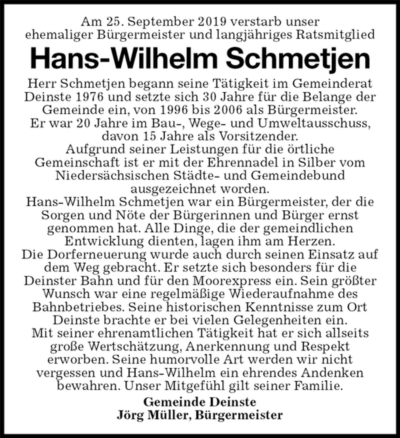 <p>Am 25. September 2019 verstarb unser<br />ehemaliger Bürgermeister und langjähriges Ratsmitglied<br />Hans-Wilhelm Schmetjen<br />Herr Schmetjen begann seine Tätigkeit im Gemeinderat Deinste 1976 und setzte sich 30 Jahre für die Belange der Gemeinde ein, von 1996 bis 2006 als Bürgermeister.<br />Er war 20 Jahre im Bau-, Wege- und Umweltausschuss, davon 15 Jahre als Vorsitzender.<br />Aufgrund seiner Leistungen für die örtliche<br />Gemeinschaft ist er mit der Ehrennadel in Silber vom Niedersächsischen Städte- und Gemeindebund<br />ausgezeichnet worden.<br />Hans-Wilhelm Schmetjen war ein Bürgermeister, der die Sorgen und Nöte der Bürgerinnen und Bürger ernst<br />genommen hat. Alle Dinge, die der gemeindlichen<br />Entwicklung dienten, lagen ihm am Herzen.<br />Die Dorferneuerung wurde auch durch seinen Einsatz auf dem Weg gebracht. Er setzte sich besonders für die Deinster Bahn und für den Moorexpress ein. Sein größter Wunsch war eine regelmäßige Wiederaufnahme des Bahnbetriebes. Seine historischen Kenntnisse zum Ort Deinste brachte er bei vielen Gelegenheiten ein.<br />Mit seiner ehrenamtlichen Tätigkeit hat er sich allseits große Wertschätzung, Anerkennung und Respekt<br />erworben. Seine humorvolle Art werden wir nicht<br />vergessen und Hans-Wilhelm ein ehrendes Andenken<br />bewahren. Unser Mitgefühl gilt seiner Familie.<br />Gemeinde Deinste<br />Jörg Müller, Bürgermeister</p>