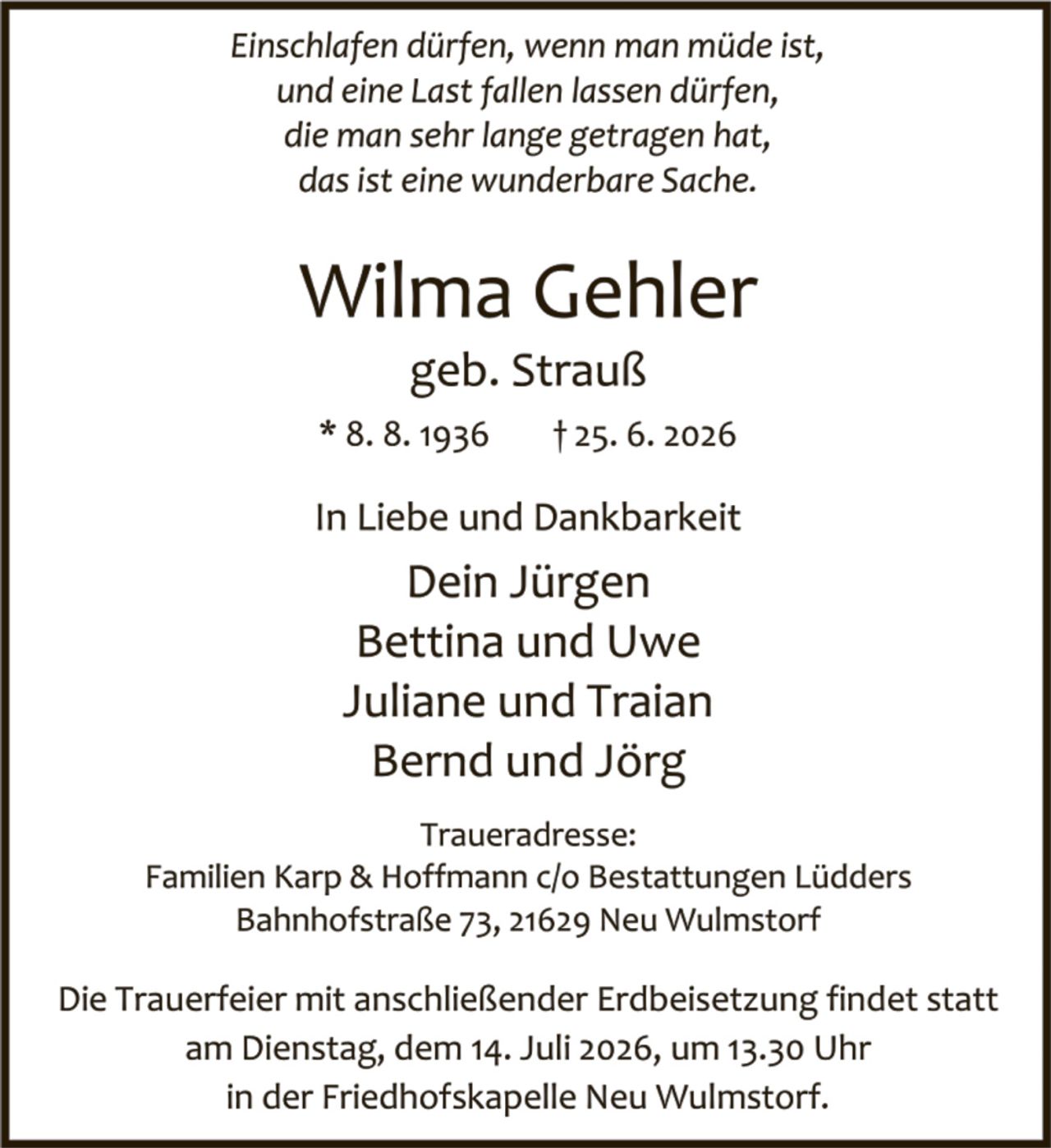 <p><i>Einschlafen dürfen, wenn man müde ist,<br>und eine Last fallen lassen dürfen,<br>die man sehr lange getragen hat,<br>das ist eine wunderbare Sache.</i></p><p><strong>Wilma Gehler</strong><br>geb. Strauß<br>* 8. 8. 1936    † 25. 6. 2026</p><p>In Liebe und Dankbarkeit</p><p>Dein Jürgen<br>Bettina und Uwe<br>Juliane und Traian<br>Bernd und Jörg</p><p><strong>Traueradresse:</strong><br>Familien Karp &amp; Hoffmann c/o Bestattungen Lüdders<br>Bahnhofstraße 73, 21629 Neu Wulmstorf</p><p>Die Trauerfeier mit anschließender Erdbeisetzung findet statt<br>am Dienstag, dem 14. Juli 2026, um 13.30 Uhr<br>in der Friedhofskapelle Neu Wulmstorf.</p>