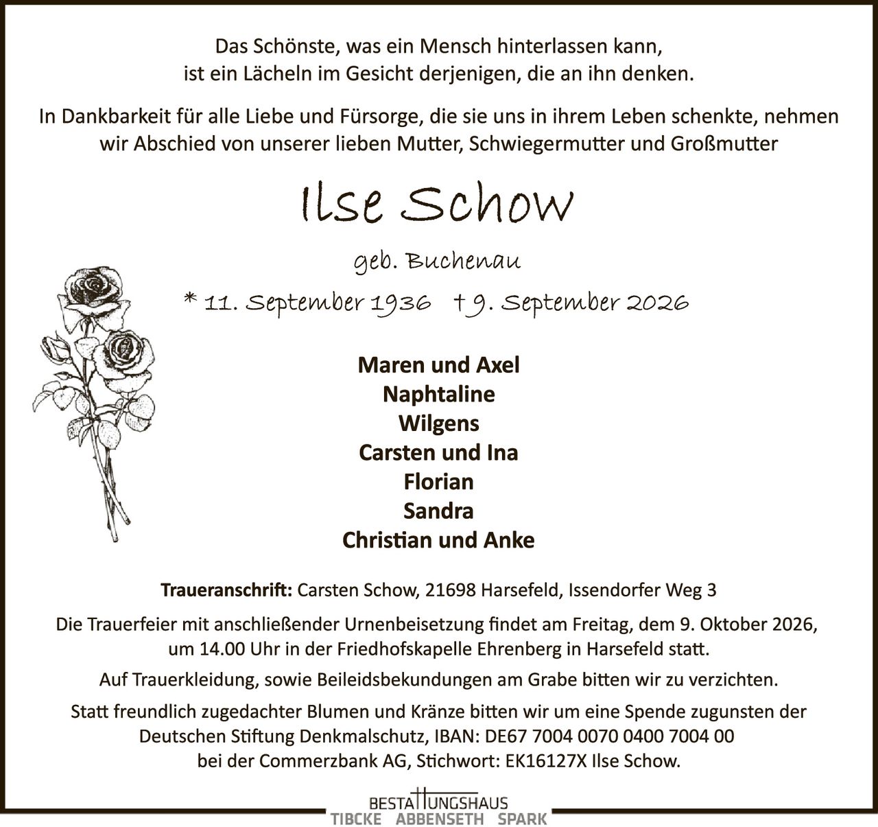 <p>Das Schönste, was ein Mensch hinterlassen kann,<br>ist ein Lächeln im Gesicht derjenigen, die an ihn denken.</p><p>In Dankbarkeit für alle Liebe und Fürsorge, die sie uns in ihrem Leben schenkte, nehmen<br>wir Abschied von unserer lieben Mutter, Schwiegermutter und Großmutter</p><p><strong>Ilse Schow</strong><br>geb. Buchenau<br>* 11. September 1936 † 9. September 2026</p><p><strong>Maren und Axel<br>Naphthaline<br>Wilgens<br>Carsten und Ina<br>Florian<br>Sandra<br>Christian und Anke</strong></p><p><strong>Traueranschrift:</strong> Carsten Schow, 21698 Harsefeld, Issendorfer Weg 3</p><p>Die Trauerfeier mit anschließender Urnenbeisetzung findet am Freitag, dem 9. Oktober 2026,<br>um 14.00 Uhr in der Friedhofskapelle Ehrenberg in Harsefeld statt.</p><p>Auf Trauerkleídung, sowie Beileidsbek​undungen am Grabe bitten wir zu verzichten.<br>Statt freundlich zugedachter Blumen und Kränze bitten wir um eine Spende zugunsten der<br>Deutschen Stiftung Denkmalschutz, IBAN: DE67 7004 0070 0400 7004 00<br>bei der Commerzbank AG, Stichwort: EK16127X Ilse Schow.</p>