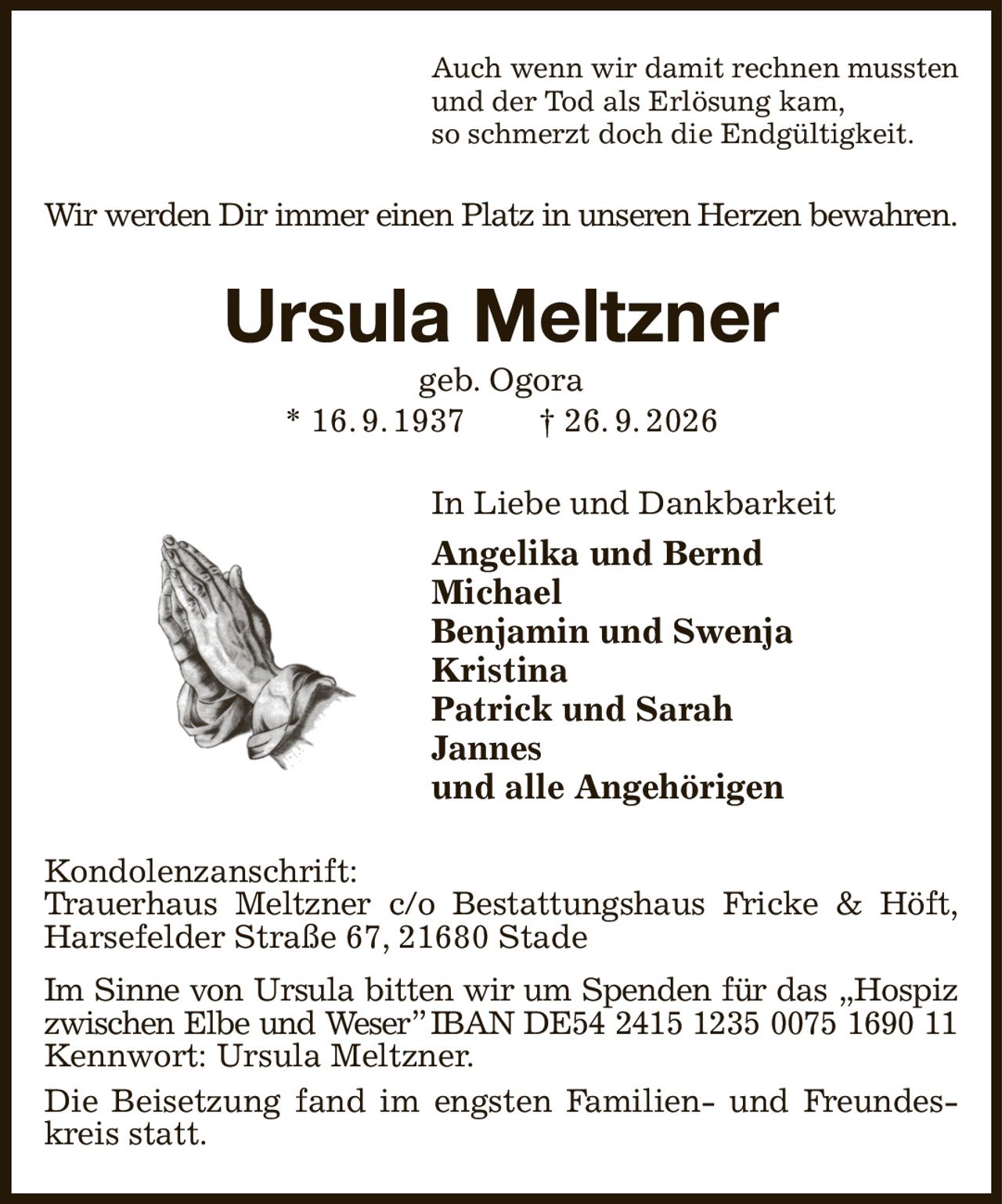 Auch wenn wir damit rechnen mussten
und der Tod als Erlösung kam,
so schmerzt doch die Endgültigkeit.
Wir werden Dir immer einen Platz in unseren Herzen bewahren.
Ursula Meltzner
geb. Ogora
* 16. 9. 1937  † 26. 9. 2026
In Liebe und Dankbarkeit     
Angelika und Bernd
Michael
Benjamin und Swenja  
Kristina
Patrick und Sarah
Jannes
und alle Angehörigen
Kondolenzanschrift:
Trauerhaus Meltzner c/o Bestattungshaus Fricke & Höft,
Harsefelder Straße 67, 21680 Stade
Im Sinne von Ursula bitten wir um Spenden für das „Hospiz
zwischen Elbe und Weser” IBAN DE54 2415 1235 0075 1690 11
Kennwort: Ursula Meltzner.
Die Beisetzung fand im engsten Familien- und Freundeskreis statt.