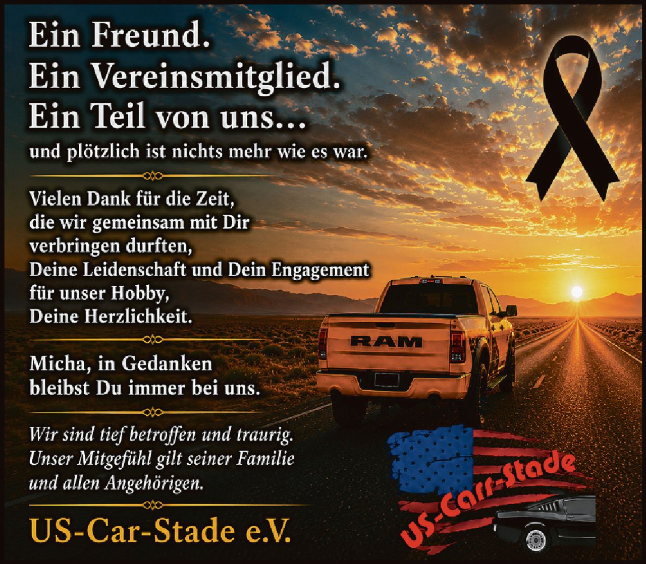 <p><strong>Ein Freund.<br>Ein Vereinsmitglied.<br>Ein Teil von uns...<br>und plötzlich ist nichts mehr wie es war.</strong></p>

<p>Vielen Dank für die Zeit,<br>die wir gemeinsam mit Dir<br>verbringen durften,<br>Deine Leidenschaft und Dein Engagement<br>für unser Hobby,<br>Deine Herzlichkeit.</p>

<p>Micha, in Gedanken<br>bleibst Du immer bei uns.</p>

<p><i>Wir sind tief betroffen und traurig.<br>Unser Mitgefühl gilt seiner Familie<br>und allen Angehörigen.</i></p>

<p><strong>US-Car-Stade e.V.</strong></p>