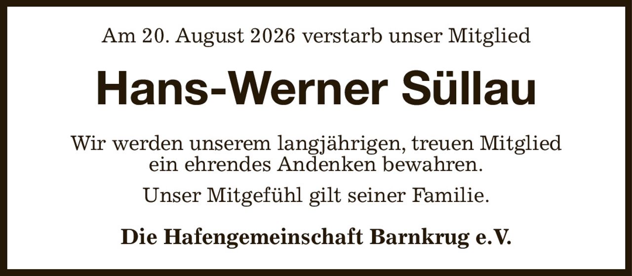 Am 20. August 2026 verstarb unser Mitglied
Hans-Werner Süllau
Wir werden unserem langjährigen, treuen Mitglied
ein ehrendes Andenken bewahren.
Unser Mitgefühl gilt seiner Familie.
Die Hafengemeinschaft Barnkrug e.V.