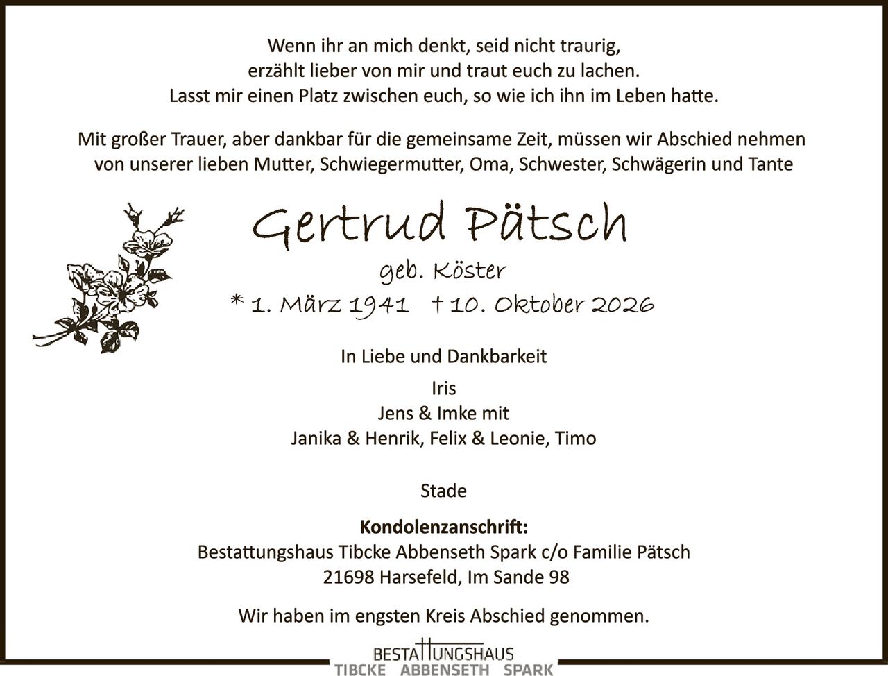 <p>Wenn ihr an mich denkt, seid nicht traurig, erzählt lieber von mir und traut euch zu lachen. Lasst mir einen Platz zwischen euch, so wie ich ihn im Leben hatte.</p>

<p>Mit großer Trauer, aber dankbar für die gemeinsame Zeit, müssen wir Abschied nehmen von unserer lieben Mutter, Schwiegermutter, Oma, Schwester, Schwägerin und Tante</p>

<p><strong>Gertrud Pätsch</strong><br>geb. Köster<br>* 1. März 1941  † 10. Oktober 2026</p>

<p>In Liebe und Dankbarkeit<br>Iris<br>Jens & Imke mit<br>Janika & Henrik, Felix & Leonie, Timo</p>

<p>Stade</p>

<p><strong>Kondolenzanschrift:</strong><br>Bestattungshaus Tibcke Abbenseth Spark c/o Familie Pätsch<br>21698 Harsefeld, Im Sande 98</p>

<p>Wir haben im engsten Kreis Abschied genommen.</p>