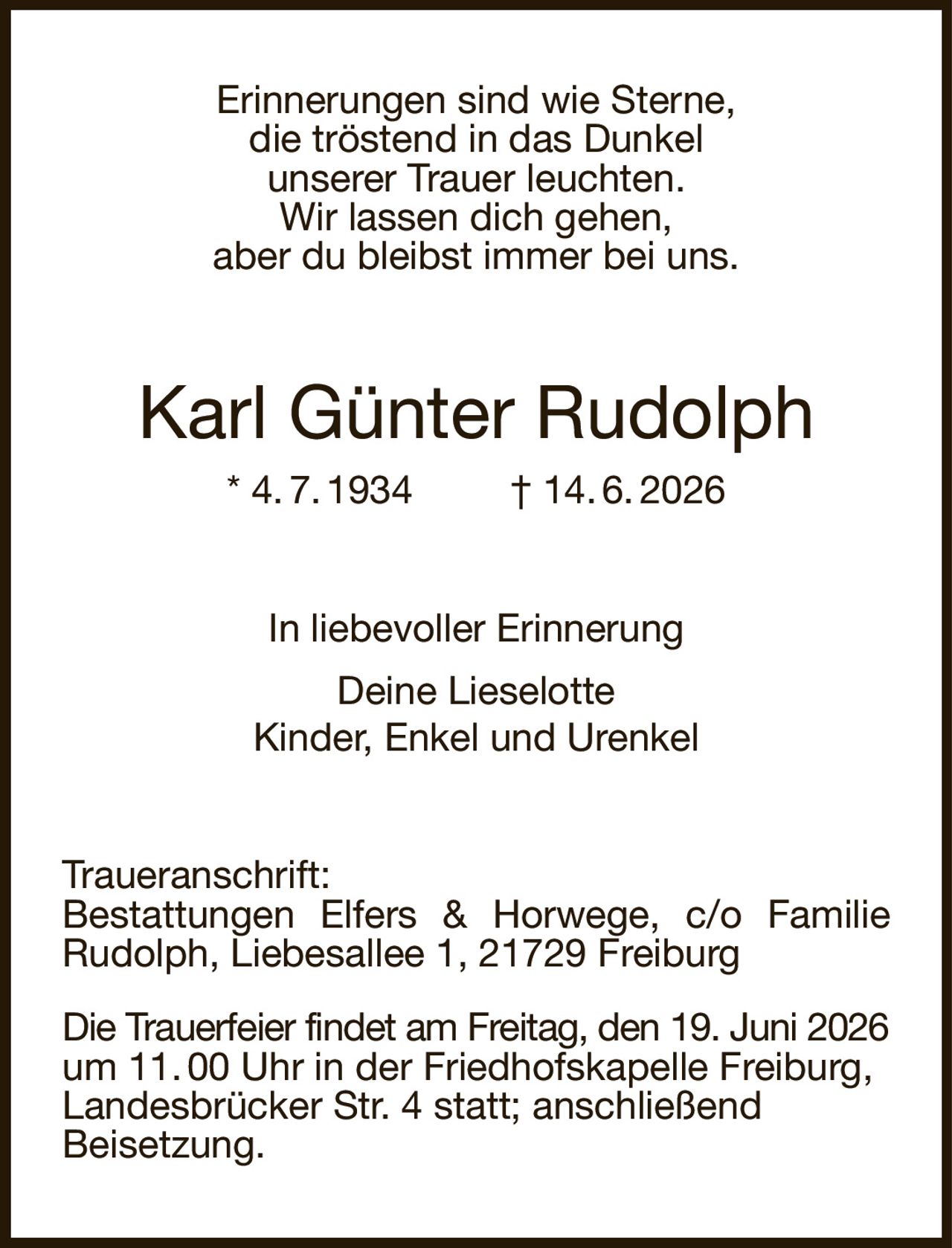 Erinnerungen sind wie Sterne,
die tröstend in das Dunkel
unserer Trauer leuchten.
Wir lassen dich gehen,
aber du bleibst immer bei uns.
Karl Günter Rudolph
* 4. 7. 1934         † 14. 6. 2026
In liebevoller Erinnerung
Deine Lieselotte
Kinder, Enkel und Urenkel
Traueranschrift:
Bestattungen Elfers & Horwege, c/o Familie Rudolph, Liebesallee 1, 21729 Freiburg
Die Trauerfeier findet am Freitag, den 19. Juni 2026 um 11. 00 Uhr in der Friedhofskapelle Freiburg,
Landesbrücker Str. 4 statt; anschließend
Beisetzung.
