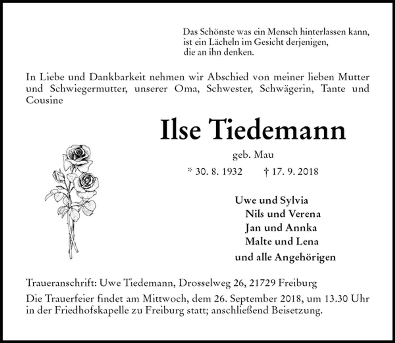 <p>Das Schönste was ein Mensch hinterlassen kann,<br />ist ein Lächeln im Gesicht derjenigen,<br />die an ihn denken.<br />In Liebe und Dankbarkeit nehmen wir Abschied von meiner lieben Mutter<br />und Schwiegermutter, unserer Oma, Schwester, Schwägerin, Tante und<br />Cousine<br />Ilse Tiedemann<br />geb. Mau<br />* 30. 8. 1932 † 17. 9. 2018<br />Uwe und Sylvia<br />Nils und Verena<br />Jan und Annka<br />Malte und Lena<br />und alle Angehörigen<br />Traueranschrift: Uwe Tiedemann, Drosselweg 26, 21729 Freiburg<br />Die Trauerfeier findet am Mittwoch, dem 26. September 2018, um 13.30 Uhr in der Friedhofskapelle zu Freiburg statt; anschließend Beisetzung.</p>