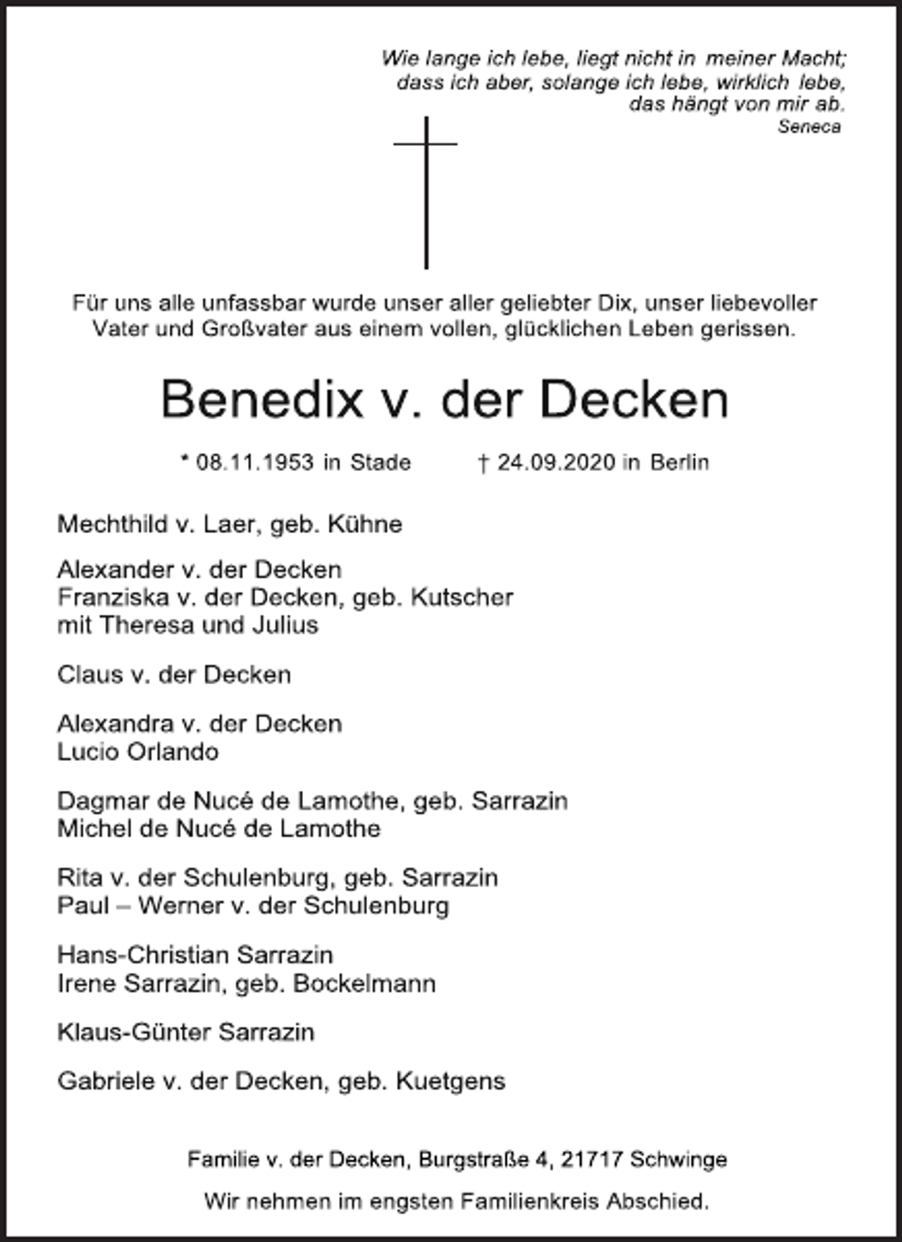 <p>Wie lange ich lebe, liegt nicht in meiner Macht; dass ich aber, solange ich lebe, wirklich lebe,<br />das hängt von mir ab.<br />Seneca<br />Für uns alle unfassbar wurde unser aller geliebter Dix, unser liebevoller<br />Vater und Großvater aus einem vollen, glücklichen Leben gerissen.<br />Benedix v. der Decken<br />* 08.11.1953 in Stade † 24.09.2020 in Berlin<br />Mechthild v. Laer, geb. Kühne<br />Alexander v. der Decken<br />Franziska v. der Decken, geb. Kutscher mit Theresa und Julius<br />Claus v. der Decken<br />Alexandra v. der Decken<br />Lucio Orlando<br />Dagmar de Nucé de Lamothe, geb. Sarrazin Michel de Nucé de Lamothe<br />Rita v. der Schulenburg, geb. Sarrazin Paul - Werner v. der Schulenburg<br />Hans-Christian Sarrazin<br />Irene Sarrazin, geb. Bockelmann<br />Klaus-Günter Sarrazin<br />Gabriele v. der Decken, geb. Kuetgens<br />Familie v. der Decken, Burgstraße 4, 21717 Schwinge<br />Wir nehmen im engsten Familienkreis Abschied.</p>