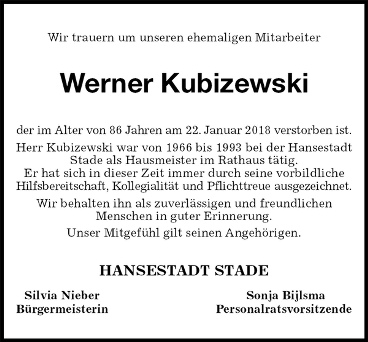 <p>Wir trauern um unseren ehemaligen Mitarbeiter<br />Werner Kubizewski<br />der im Alter von 86 Jahren am 22. Januar 2018 verstorben ist.<br />Herr Kubizewski war von 1966 bis 1993 bei der Hansestadt Stade als Hausmeister im Rathaus tätig.<br />Er hat sich in dieser Zeit immer durch seine vorbildliche Hilfsbereitschaft, Kollegialität und Pflichttreue ausgezeichnet.<br />Wir behalten ihn als zuverlässigen und freundlichen<br />Menschen in guter Erinnerung.<br />Unser Mitgefühl gilt seinen Angehörigen.<br />HANSESTADT STADE<br />Silvia Nieber Sonja Bijlsma<br />Bürgermeisterin Personalratsvorsitzende</p>