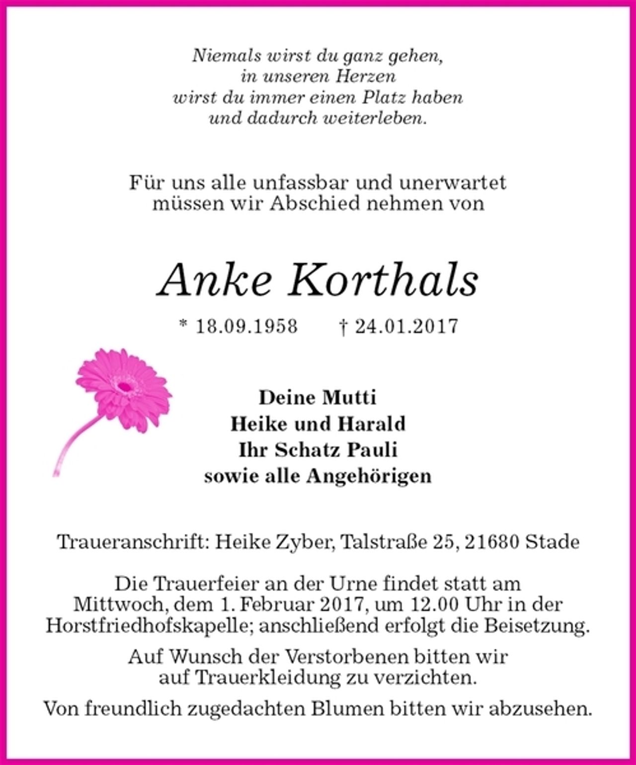 <p>Niemals wirst du ganz gehen,<br />in unseren Herzen<br />wirst du immer einen Platz haben<br />und dadurch weiterleben.<br />Für uns alle unfassbar und unerwartet<br />müssen wir Abschied nehmen von<br />Anke Korthals<br />* 18.09.1958 † 24.01.2017<br />Deine Mutti<br />Heike und Harald<br />Ihr Schatz Pauli<br />sowie alle Angehörigen<br />Traueranschrift: Heike Zyber, Talstraße 25, 21680 Stade</p><p>Die Trauerfeier an der Urne findet statt am<br />Mittwoch, dem 1. Februar 2017, um 12.00 Uhr in der<br />Horstfriedhofskapelle; anschließend erfolgt die Beisetzung.<br />Auf Wunsch der Verstorbenen bitten wir<br />auf Trauerkleidung zu verzichten.<br />Von freundlich zugedachten Blumen bitten wir abzusehen.</p>