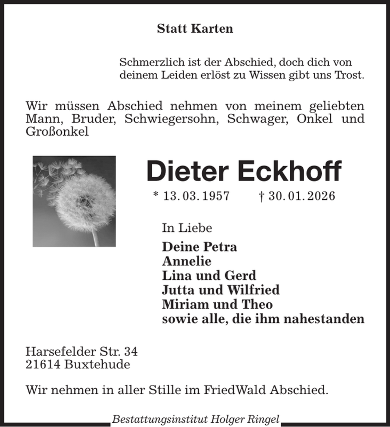 <p>Statt Karten<br />Schmerzlich ist der Abschied, doch dich von<br />deinem Leiden erlöst zu Wissen gibt uns Trost.<br />Wir müssen Abschied nehmen von meinem geliebten Mann, Bruder, Schwiegersohn, Schwager, Onkel und Großonkel<br />Dieter Eckhoff<br />* 13. 03. 1957 † 30. 01. 2026<br />In Liebe<br />Deine Petra<br />Annelie<br />Lina und Gerd<br />Jutta und Wilfried<br />Miriam und Theo<br />sowie alle, die ihm nahestanden<br />Harsefelder Str. 34<br />21614 Buxtehude</p><p>Wir nehmen in aller Stille im FriedWald Abschied.<br />Bestattungsinstitut Holger Ringel</p>