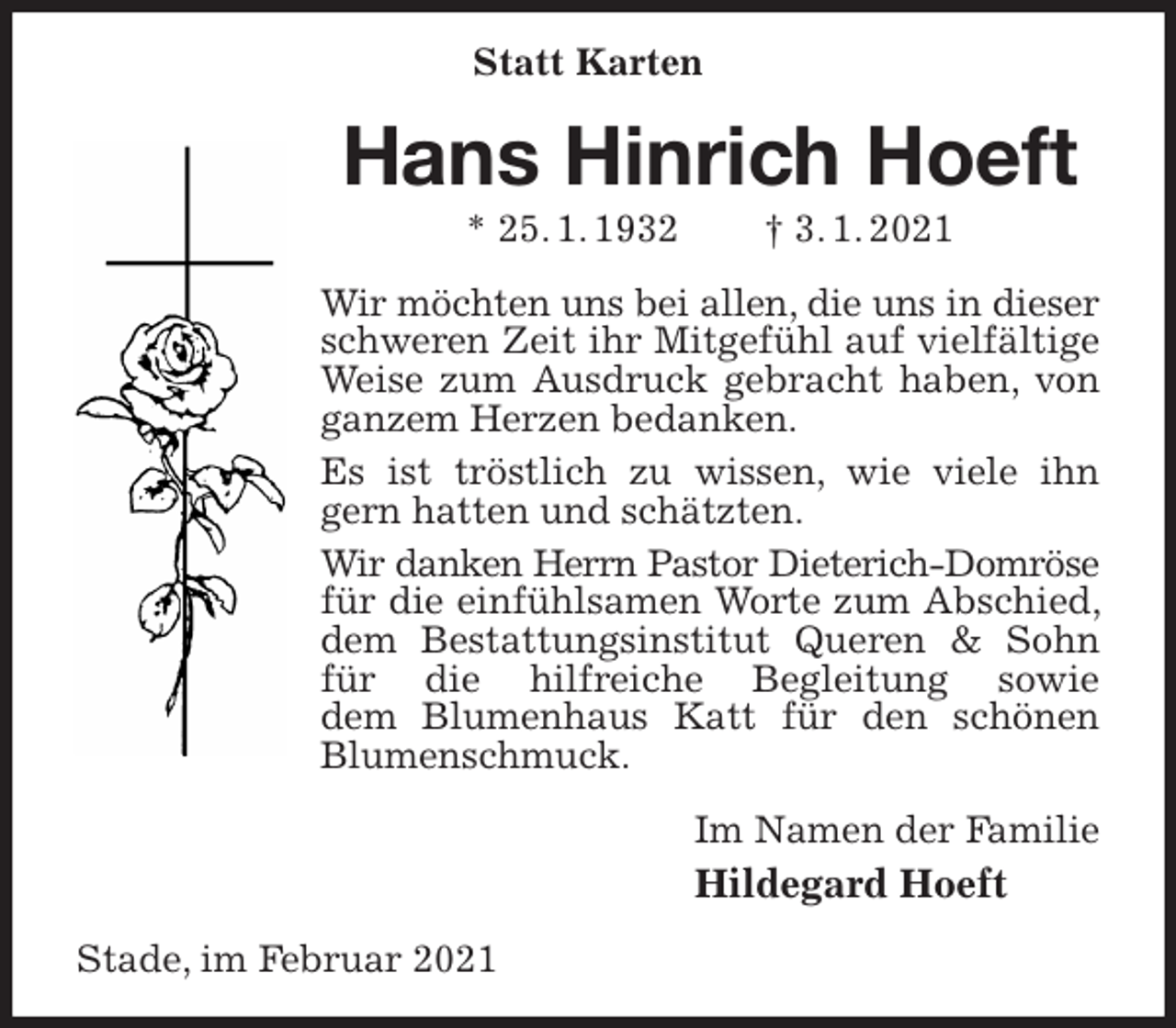 <p>Statt Karten<br />Hans Hinrich Hoeft<br />* 25. 1. 1932 † 3. 1. 2021<br />Wir möchten uns bei allen, die uns in dieser<br />schweren Zeit ihr Mitgefühl auf vielfältige Weise zum Ausdruck gebracht haben, von ganzem Herzen bedanken.<br />Es ist tröstlich zu wissen, wie viele ihn gern hatten und schätzten.<br />Wir danken Herrn Pastor Dieterich-Domröse<br />für die einfühlsamen Worte zum Abschied, dem Bestattungsinstitut Queren &amp; Sohn für die hilfreiche Begleitung sowie<br />dem Blumenhaus Katt für den schönen Blumenschmuck.<br />Im Namen der Familie<br />Hildegard Hoeft<br />Stade, im Februar 2021</p>