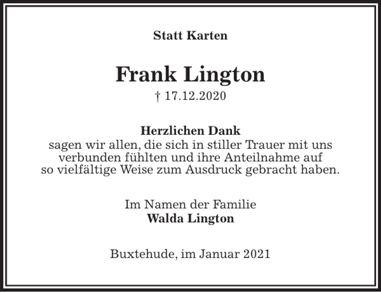 <p>Statt Karten<br />Frank Lington<br />† 17.12.2020<br />Herzlichen Dank<br />sagen wir allen, die sich in stiller Trauer mit uns<br />verbunden fühlten und ihre Anteilnahme auf<br />so vielfältige Weise zum Ausdruck gebracht haben.<br />Im Namen der Familie<br />Walda Lington<br />Buxtehude, im Januar 2021</p>
