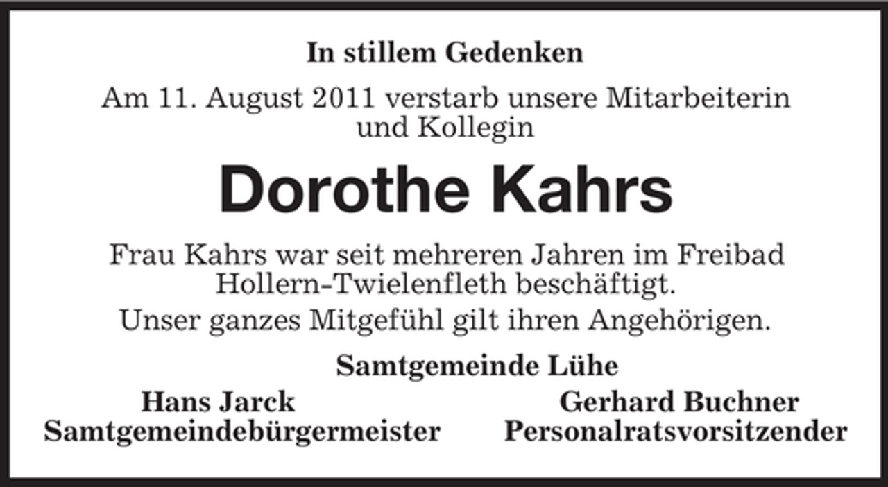 <p>In stillem Gedenken<br />Am 11. August 2011 verstarb unsere Mitarbeiterin<br />und Kollegin<br />Dorothe Kahrs<br />Frau Kahrs war seit mehreren Jahren im Freibad<br />Hollern-Twielenfleth beschäftigt.<br />Unser ganzes Mitgefühl gilt ihren Angehörigen.<br />Samtgemeinde Lühe<br />Hans Jarck Gerhard Buchner<br />Samtgemeindebürgermeister Personalratsvorsitzender</p>