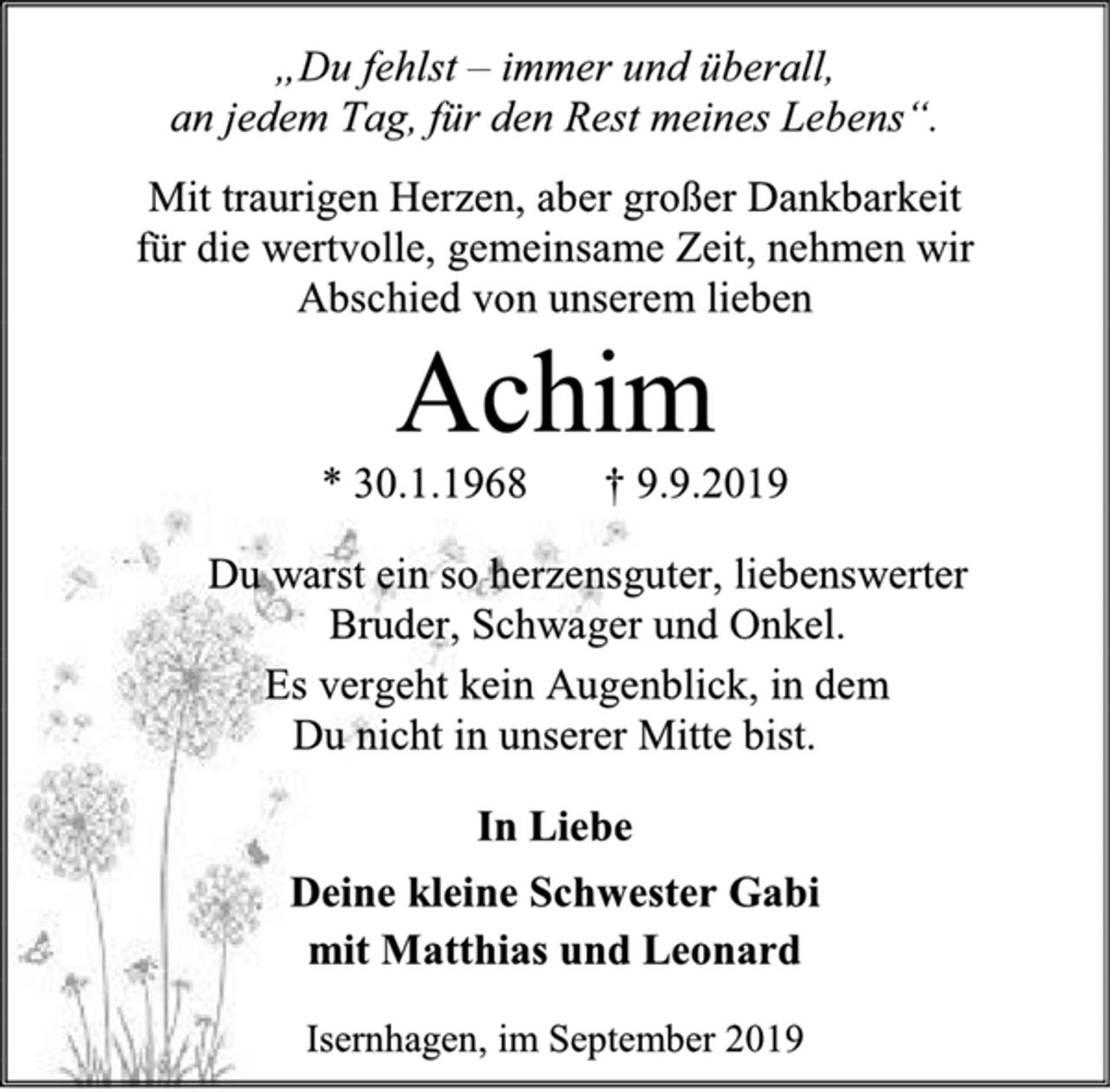 <p>„Du fehlst – immer und überall,<br />an jedem Tag, für den Rest meines Lebens“.<br />Mit traurigen Herzen, aber großer Dankbarkeit<br />für die wertvolle, gemeinsame Zeit, nehmen wir<br />Abschied von unserem lieben<br />Achim<br />* 30.1.1968 † 9.9.2019<br />Du warst ein so herzensguter, liebenswerter<br />Bruder, Schwager und Onkel.<br />Es vergeht kein Augenblick, in dem<br />Du nicht in unserer Mitte bist.<br />In Liebe<br />Deine kleine Schwester Gabi<br />mit Matthias und Leonard<br />Isernhagen, im September 2019</p>