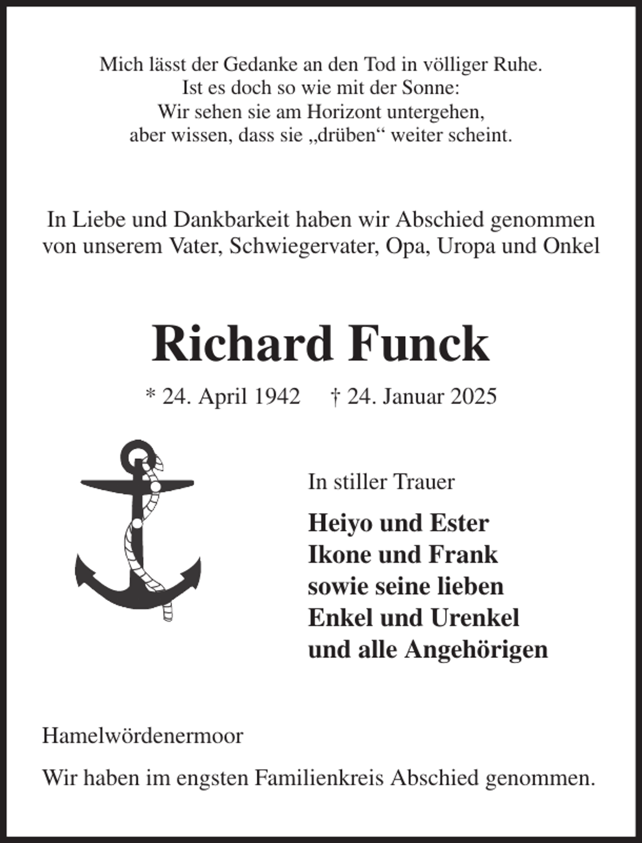 <p>Mich lässt der Gedanke an den Tod in völliger Ruhe.<br />Ist es doch so wie mit der Sonne:<br />Wir sehen sie am Horizont untergehen,<br />aber wissen, dass sie „drüben“ weiter scheint.<br />In Liebe und Dankbarkeit haben wir Abschied genommen von unserem Vater, Schwiegervater, Opa, Uropa und Onkel<br />Richard Funck<br />* 24. April 1942 † 24. Januar 2025<br />In stiller Trauer<br />Heiyo und Ester<br />Ikone und Frank<br />sowie seine lieben<br />Enkel und Urenkel<br />und alle Angehörigen<br />Hamelwördenermoor<br />Wir haben im engsten Familienkreis Abschied genommen.</p>