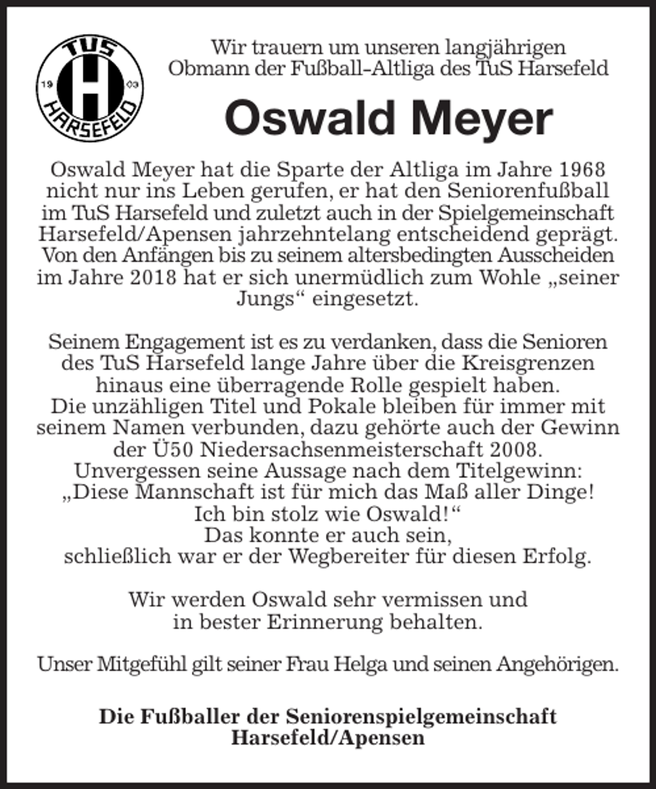<p>Wir trauern um unseren langjährigen<br />Obmann der Fußball-Altliga des TuS Harsefeld<br />Oswald Meyer<br />Oswald Meyer hat die Sparte der Altliga im Jahre 1968 nicht nur ins Leben gerufen, er hat den Seniorenfußball im TuS Harsefeld und zuletzt auch in der Spielgemeinschaft Harsefeld/Apensen jahrzehntelang entscheidend geprägt. Von den Anfängen bis zu seinem altersbedingten Ausscheiden im Jahre 2018 hat er sich unermüdlich zum Wohle „seiner Jungs“ eingesetzt.</p>
<p>Seinem Engagement ist es zu verdanken, dass die Senioren des TuS Harsefeld lange Jahre über die Kreisgrenzen<br />hinaus eine überragende Rolle gespielt haben.<br />Die unzähligen Titel und Pokale bleiben für immer mit seinem Namen verbunden, dazu gehörte auch der Gewinn der Ü50 Niedersachsenmeisterschaft 2008.<br />Unvergessen seine Aussage nach dem Titelgewinn:<br />„Diese Mannschaft ist für mich das Maß aller Dinge!<br />Ich bin stolz wie Oswald!“<br />Das konnte er auch sein,<br />schließlich war er der Wegbereiter für diesen Erfolg.</p>
<p>Wir werden Oswald sehr vermissen und<br />in bester Erinnerung behalten.</p>
<p>Unser Mitgefühl gilt seiner Frau Helga und seinen Angehörigen.<br />Die Fußballer der Seniorenspielgemeinschaft<br />Harsefeld/Apensen</p>