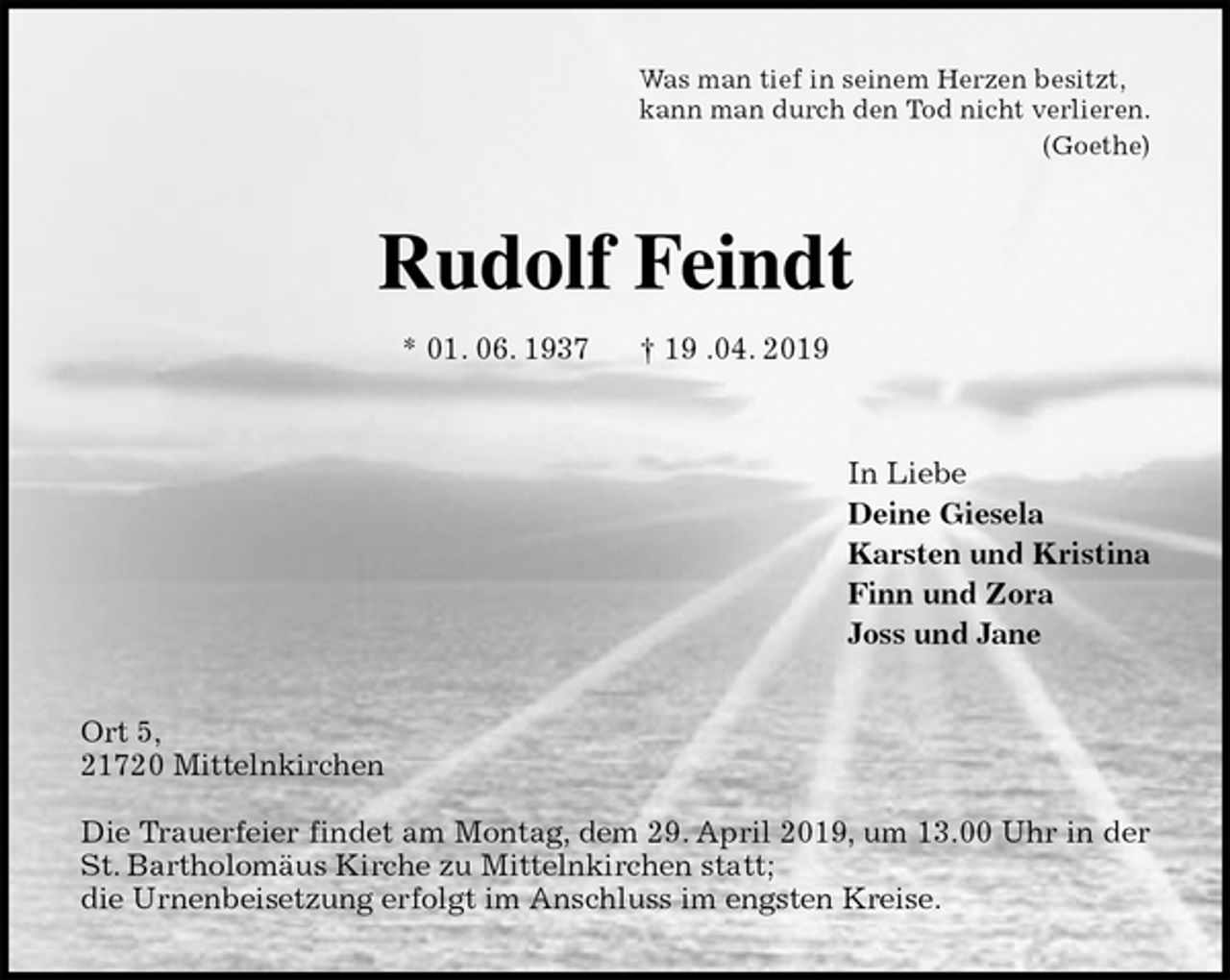 <p>Was man tief in seinem Herzen besitzt,<br />kann man durch den Tod nicht verlieren.<br />(Goethe)<br />Rudolf Feindt<br />* 01. 06. 1937 † 19 .04. 2019<br />In Liebe<br />Deine Giesela<br />Karsten und Kristina<br />Finn und Zora<br />Joss und Jane<br />Ort 5,<br />21720 Mittelnkirchen</p><p>Die Trauerfeier findet am Montag, dem 29. April 2019, um 13.00 Uhr in der<br />St. Bartholomäus Kirche zu Mittelnkirchen statt;<br />die Urnenbeisetzung erfolgt im Anschluss im engsten Kreise.</p>